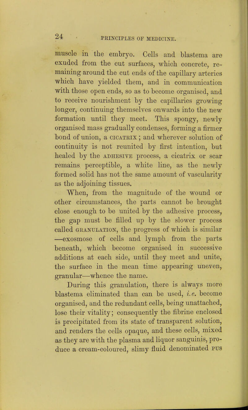muscle in the embryo. Cells and blastema are exuded from the cut surfaces, which concrete, re- maining around the cut ends of the capillary arteries which have yielded them, and in communication with those open ends, so as to become organised, and to receive nourishment by the capillaries growing longer, continuing themselves onwards into the new formation until they meet. This spongy, newly organised mass gradually condenses, forming a firmer bond of union, a cicatrix ; and wherever solution of continuity is not reunited by first intention, but healed by the adhesive process, a cicatrix or scar remains perceptible, a white line, as the newly formed solid has not the same amount of vascularity as the adjoining tissues. When, from the magnitude of the wound or other circumstances, the parts cannot be brought close enough to be united by the adhesive process^ the gap must be filled up by the slower process called GRANULATION, the progress of which is similar —exosmose of cells and lymph from the parts beneath, which become organised in successive additions at each side, until they meet and unite, the surface in the mean time appearing uneven, granular—whence the name. During this granulation, there is always more blastema eliminated than can be used, i.e. become organised, and the redundant cells, being unattached, lose their vitality; consequently the fibrine enclosed is precipitated from its state of transparent solution, and renders the cells opaque, and these cells, mixed as they are with the plasma and liquor sanguinis, pro- duce a cream-coloured, slimy fluid denominated pus