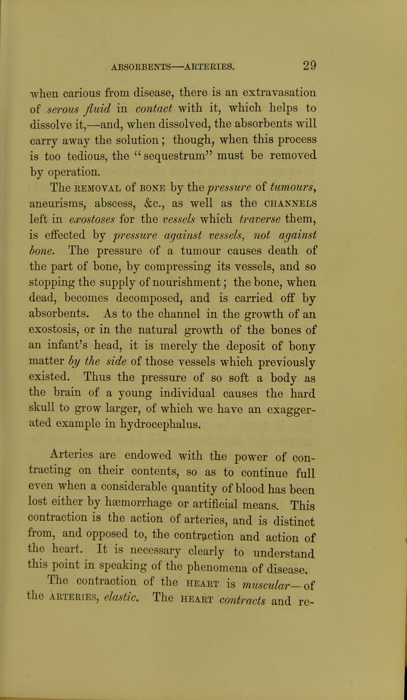 when carious from disease, there is an extravasation of serous fluid in contact with it, which helps to dissolve it,—and, when dissolved, the absorbents will carry away the solution; though, when this process is too tedious, the sequestrum must be removed by operation. The REMOVAL of BONE by the pressure of tumours^ aneurisms, abscess, &c., as well as the channels left in ea^ostoses for the vessels which traverse them, is effected by pressure against vessels, not against bone. The pressure of a tumour causes death of the part of bone, by compressing its vessels, and so stopping the supply of nourishment; the bone, when dead, becomes decomposed, and is carried off by absorbents. As to the channel in the growth of an exostosis, or in the natural growth of the bones of an infant's head, it is merely the deposit of bony matter by the side of those vessels which previously existed. Thus the pressure of so soft a body as the brain of a young individual causes the hard skull to grow larger, of which we have an exagger- ated example in hydrocephalus. Arteries are endowed with the power of con- tracting on their contents, so as to continue full even when a considerable quantity of blood has been lost either by haemorrhage or artificial means. This contraction is the action of arteries, and is distinct from, and opposed to, the contraction and action of the heart. It is necessary clearly to understand this point in speaking of the phenomena of disease. The contraction of the heart is muscular-ot the arteries, elastic. The heart contracts and re-