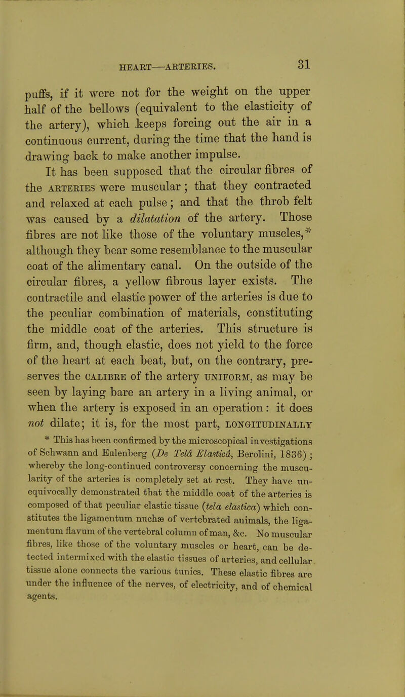 puffs, if it were not for the weight on the upper half of the bellows (equivalent to the elasticity of the artery), which keeps forcing out the air in a continuous current, during the time that the hand is drawing back to make another impulse. It has been supposed that the circular fibres of the ARTERIES were muscular; that they contracted and relaxed at each pulse; and that the throb felt was caused by a dilatation of the artery. Those fibres are not like those of the voluntary muscles, although they bear some resemblance to the muscular coat of the alimentary canal. On the outside of the circular fibres, a yellow fibrous layer exists. The contractile and elastic power of the arteries is due to the peculiar combination of materials, constituting the middle coat of the arteries. This structure is firm, and, though elastic, does not yield to the force of the heart at each beat, but, on the contrary, pre- serves the CALIBRE of the artery uniform, as may be seen by laying bare an artery in a living animal, or when the artery is exposed in an operation: it does not dilate; it is, for the most part, longitudinally * This has been confirmed by the microscopical investigations of Schwann and Eulenberg {De Teld Elasticd, Berolini, 1836) ; whereby the long-continued controversy concerning the muscu- larity of the arteries is completely set at rest. They have un- equivocally demonstrated that the middle coat of the arteries is composed of that peculiar elastic tissue {tela elastica) which con- stitutes the ligamentum nuchse of vertebrated animals, the liga- mentum flavum of the vertebral column of man, &c. No muscular fibres, like those of the voluntary muscles or heart, can be de- tected intermixed with the elastic tissues of arteries, and cellular, tissue alone connects the various tunics. These elastic fibres are under the influence of the nerves, of electricity, and of chemical agents.