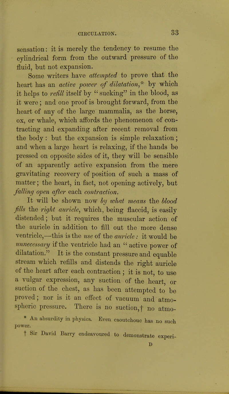 sensation: it is merely the tendency to resume the cylindrical form from the outward pressure of the fluid, but not expansion. Some writers have attempted to prove that the heart has an active power of dilatation^^^ by which it helps to reiill itself by  sucking in the blood, as it were; and one proof is brought forward, from the heart of any of the large mammalia, as the horse, ox, or whale, which affords the phenomenon of con- tracting and expanding after recent removal from the body: but the expansion is simple relaxation; and when a large heart is relaxing, if the hands be pressed on opposite sides of it, they will be sensible of an apparently active expansion from the mere gravitating recovery of position of such a mass of matter; the heart, in fact, not opening actively, but falling) open after each conti^action. It will be shown now by what means the blood fills the right auricle, which, being flaccid, is easily distended; but it requires the muscular action of the auricle in addition to fill out the more dense ventricle,—this is the use of the auricle: it would be unnecessary if the ventricle had an active power of dilatation. It is the constant pressure and equable stream which refills and distends the right auricle of the heart after each contraction ; it is not, to use a vulgar expression, any suction of the heart, or suction of the chest, as has been attempted to be proved; nor is it an effect of vacuum and atmo- spheric pressure. There is no suction,f no atmo- * An absurdity in physics. Even caoutchouc has no such power. t Sir David Barry endeavoured to demonstrate experi- D