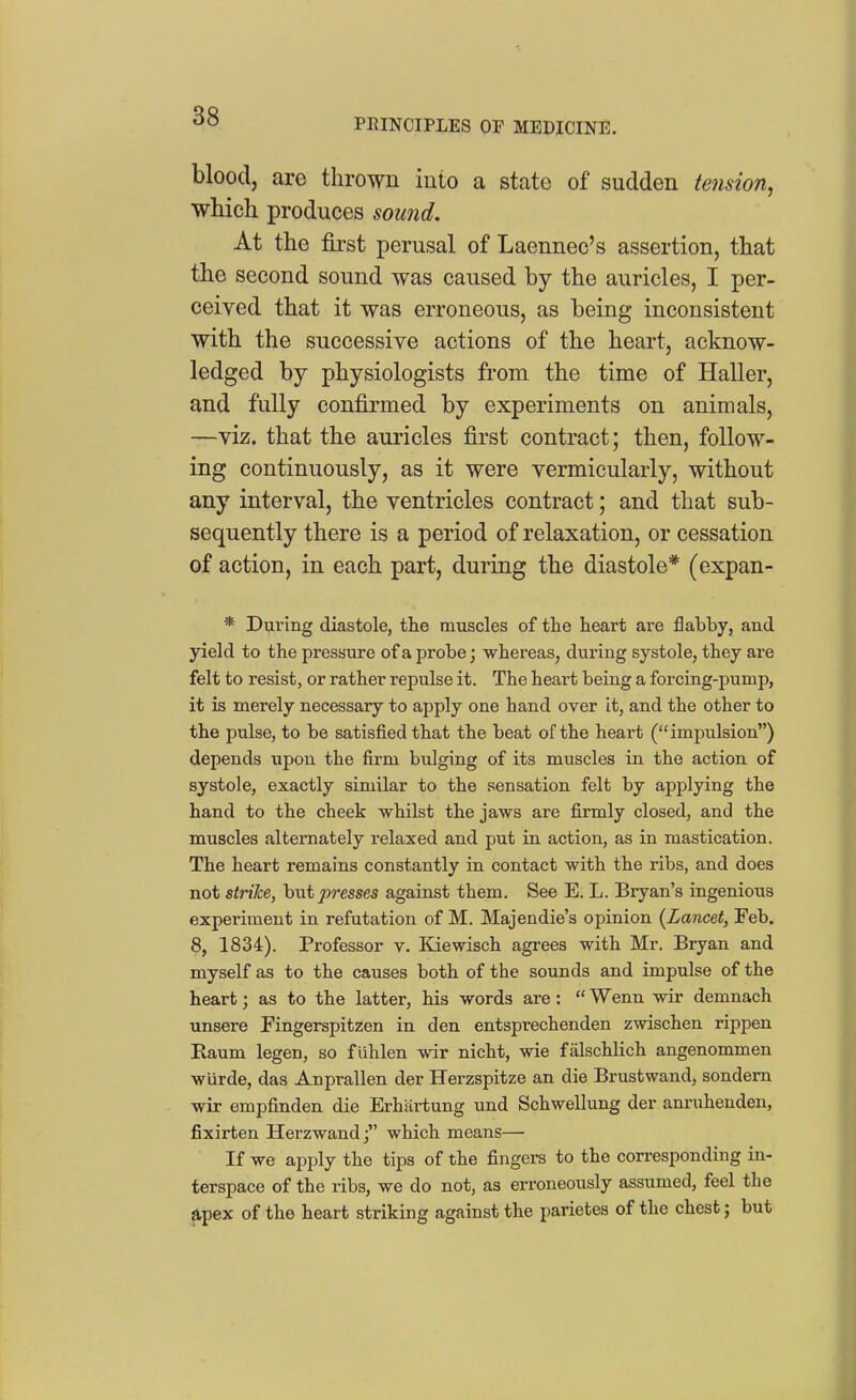 PEINCIPLES OF MEDICINE. blood, are thrown into a state of sudden tension^ which produces sound. At the first perusal of Laennec's assertion, that the second sound was caused by the auricles, I per- ceived that it was erroneous, as being inconsistent with the successive actions of the heart, acknow- ledged by physiologists from the time of Haller, and fully confirmed by experiments on animals, —viz. that the auricles first contract; then, follow- ing continuously, as it were vermicularly, without any interval, the ventricles contract; and that sub- sequently there is a period of relaxation, or cessation of action, in each part, during the diastole* (expan- * During diastole, the muscles of the heart are flabby, and yield to the pressure of a probe; whereas, during systole, they are felt to resist, or rather repulse it. The heart being a forcing-pump, it is merely necessary to apply one hand over It, and the other to the pulse, to be satisfied that the beat of the heart (impulsion) depends upon the firm bulging of its muscles in the action of systole, exactly similar to the sensation felt by applying the hand to the cheek whilst the jaws are firmly closed, and the muscles alternately relaxed and put in action, as in mastication. The heart remains constantly in contact with the ribs, and does not strike, hwt presses against them. See E. L. Bryan's ingenious experiment in refutation of M. Majendie's opinion {Lancet, Feb. 8, 1834). Professor v. Kiewisch agrees with Mr. Bryan and myself as to the causes both of the sounds and impulse of the heart; as to the latter, his words are:  Wenn wir demnach unsere Fingerspitzen in den entsprechenden zwischen rippen Raum legen, so fuhlen wir nicht, wie falschlich angenommen wurde, das Anprallen der Herzspitze an die Brustwand, sondern wir empfinden die Erhartung und Schwellung der amnihenden, fixirten Herzwandj which means— If we apply the tips of the fingers to the corresponding in- terspace of the ribs, we do not, as erroneously assumed, feel the apex of the heart striking against the parietes of the chest; but