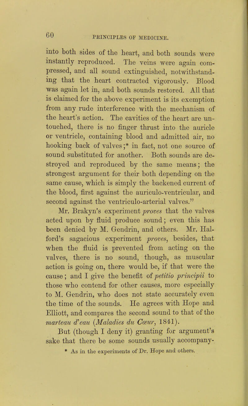 into both sides of the heart, and both sounds were instantly reproduced. The veins were again com- pressed, and all sound extinguished, notwithstand- ing that the heart contracted vigorously. Blood was again let in, and both sounds restored. All that is claimed for the above experiment is its exemption from any rude interference with the mechanism of the heart's action. The cavities of the heart are un- touched, there is no finger thrust into the auricle or ventricle, containing blood and admitted air, no hooking back of valves ;* in fact, not one source of sound substituted for another. Both sounds are de- stroyed and reproduced by the same means; the strongest argument for their both depending on the same cause, which is simply the backened current of the blood, first against the auriculo-ventricular, and second against the ventriculo-arterial valves. Mr. Brakyn's experiment proves that the valves acted upon by fluid produce sound; even this has been denied by M. Gendrin, and others. Mr. Hal- ford's sagacious experiment proves^ besides, that when the fluid is prevented from acting on the valves, there is no sound, though, as muscular action is going on, there would be^ if that were the cause; and I give the benefit of petitio prificipii to those who contend for other causes, more especially to M. Gendrin, who does not state accurately even the time of the sounds. He agrees with Hope and Elliott, and compares the second sound to that of the marleau d'eau {Maladies dii CoBur^ 1841). But (though I deny it) granting for argument's sake that there be some sounds usually accompany- * As in the experiments of Dr. Hope and others.