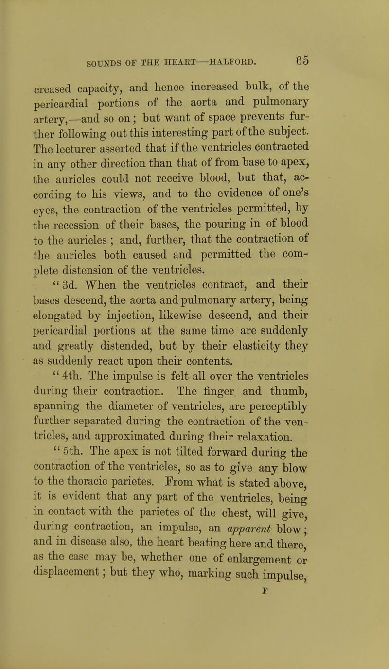 creased capacity, and hence increased bulk, of the pericardial portions of the aorta and pulmonary artery,—and so on; but want of space prevents fur- ther following out this interesting part of the subject. The lecturer asserted that if the ventricles contracted in any other direction than that of from base to apex, the auricles could not receive blood, but that, ac- cording to his views, and to the evidence of one's eyes, the contraction of the ventricles permitted, by the recession of their bases, the pouring in of blood to the auricles ; and, further, that the contraction of the auricles both caused and permitted the com- plete distension of the ventricles.  3d. When the ventricles contract, and their bases descend, the aorta and pulmonary artery, being elongated by injection, likewise descend, and their pericardial portions at the same time are suddenly and greatly distended, but by their elasticity they as suddenly react upon their contents.  4th. The impulse is felt all over the ventricles during their contraction. The finger and thumb, spanning the diameter of ventricles, are perceptibly further separated during the contraction of the ven- tricles, and approximated during their relaxation.  6th. The apex is not tilted forward during the contraction of the ventricles, so as to give any blow to the thoracic parietes. From what is stated above, it is evident that any part of the ventricles, being in contact with the parietes of the chest, will give, during contraction, an impulse, an apparent blow; and in disease also, the heart beating here and there, as the case may be, whether one of enlargement or displacement; but they who, marking such impulse, F