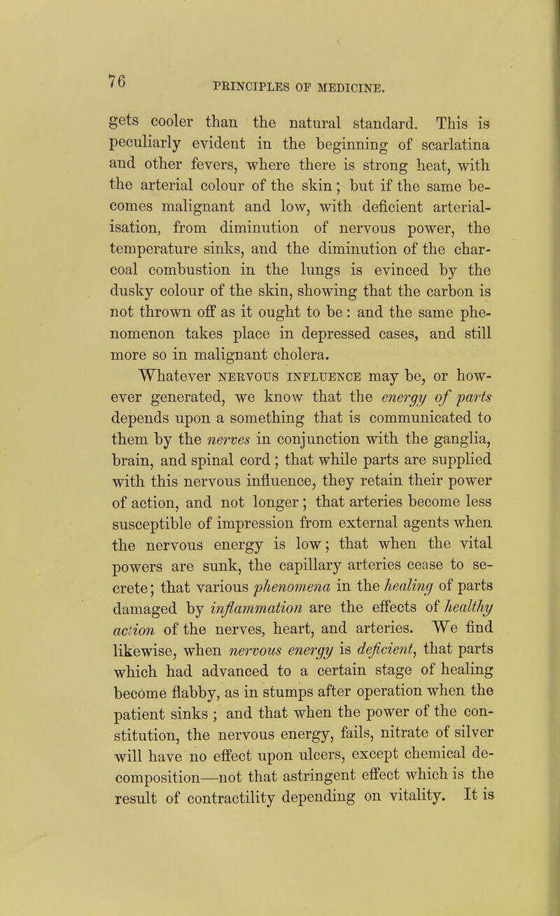 PRINCIPLES OF MEDICINE. gets cooler than the natural standard. This is peculiarly evident in the beginning of scarlatina and other fevers, where there is strong heat, with the arterial colour of the skin; but if the same be- comes malignant and low, with deficient arterial- isation, from diminution of nervous power, the temperature sinks, and the diminution of the char- coal combustion in the lungs is evinced by the dusky colour of the skin, showing that the carbon is not thrown off as it ought to be: and the same phe- nomenon takes place in depressed cases, and still more so in malignant cholera. Whatever nehvous influence may be, or how- ever generated, we know that the energy of parts depends upon a something that is communicated to them by the nerves in conjunction with the ganglia, brain, and spinal cord; that while parts are supplied with this nervous influencCj they retain their power of action, and not longer; that arteries become less susceptible of impression from external agents when the nervous energy is low; that when the vital powers are sunk, the capillary arteries cease to se- crete ; that various phenomena in the healing of parts damaged by inflammation are the effects of healthy action of the nerves, heart, and arteries. We find likewise, when nervous energy is deficient^ that parts which had advanced to a certain stage of healing become flabby, as in stumps after operation when the patient sinks ; and that when the power of the con- stitution, the nervous energy, fails, nitrate of silver will have no effect upon ulcers, except chemical de- composition—not that astringent effect which is the result of contractility depending on vitality. It is