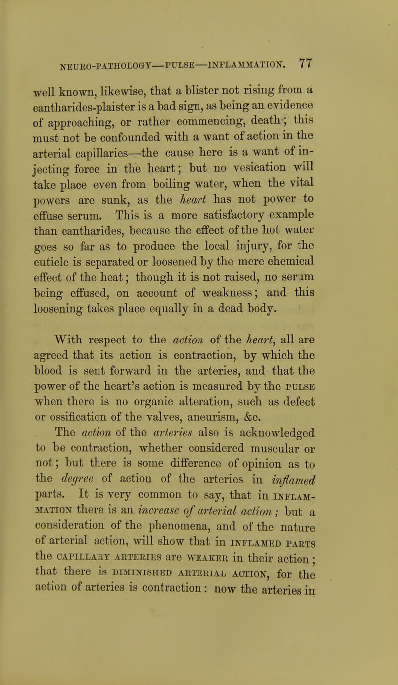 NEUKO-PATHOLOGY—PULSE—INFLAMMATION. 7 7 well known, likewise, that a blister not rising from a cantharides-plaister is a bad sign, as being an evidence of approaching, or rather commencing, death; this must not be confounded with a want of action in the arterial capillaries—the cause here is a want of in- jecting force in the heart; but no vesication will take place even from boiling water, when the vital powers are sunk, as the heart has not power to effuse serum. This is a more satisfactory example than cantharides, because the effect of the hot water goes so far as to produce the local injury, for the cuticle is separated or loosened by the mere chemical effect of the heat; though it is not raised, no serum being effused, on account of weakness; and this loosening takes place equally in a dead body. With respect to the action of the heart, all are agreed that its action is contraction, by which the blood is sent forward in the arteries, and that the power of the heart's action is measured by the pulse when there is no organic alteration, such as defect or ossification of the valves, aneurism, &c. The action of the arteries also is acknowledged to be contraction, whether considered muscular or not; but there is some difference of opinion as to the degree of action of the arteries in inflamed parts. It is very common to say, that in inflam- mation there is an increase of arterial action; but a consideration of the phenomena, and of the nature of arterial action, will show that in inflamed parts the CAPILLARY ARTERIES are WEAKER in their action; that there is diminished arterial action, for the action of arteries is contraction: now the arteries in