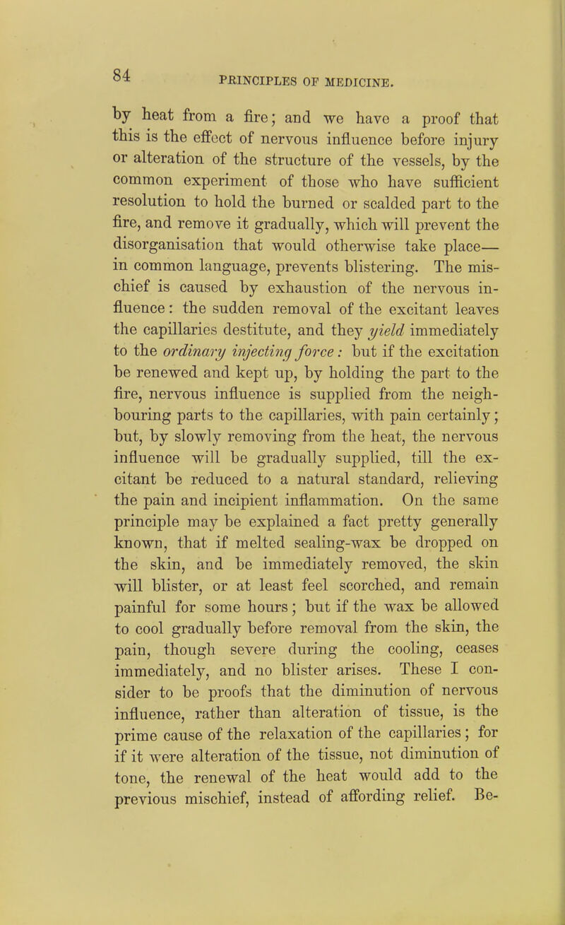 by heat from a fire; and we have a proof that this is the effect of nervous influence before injury or alteration of the structure of the vessels, by the common experiment of those who have sufficient resolution to hold the burued or scalded part to the fire, and remove it gradually, which will prevent the disorganisation that would otherwise take place— in common language, prevents blistering. The mis- chief is caused by exhaustion of the nervous in- fluence : the sudden removal of the excitant leaves the capillaries destitute, and they yield immediately to the ordinary injecting force: but if the excitation be renewed and kept up, by holding the part to the fire, nervous influence is supplied from the neigh- bouring parts to the capillaries, with pain certainly; but, by slowly removing from the heat, the nervous influence will be gradually supplied, till the ex- citant be reduced to a natural standard, relieving the pain and incipient inflammation. On the same principle may be explained a fact pretty generally known, that if melted sealing-wax be dropped on the skin, and be immediately removed, the skin will blister, or at least feel scorched, and remain painful for some hours; but if the wax be allowed to cool gradually before removal from the skin, the pain, though severe during the cooling, ceases immediately, and no blister arises. These I con- sider to be proofs that the diminution of nervous influence, rather than alteration of tissue, is the prime cause of the relaxation of the capillaries; for if it were alteration of the tissue, not diminution of tone, the renewal of the heat would add to the previous mischief, instead of affording relief. Be-