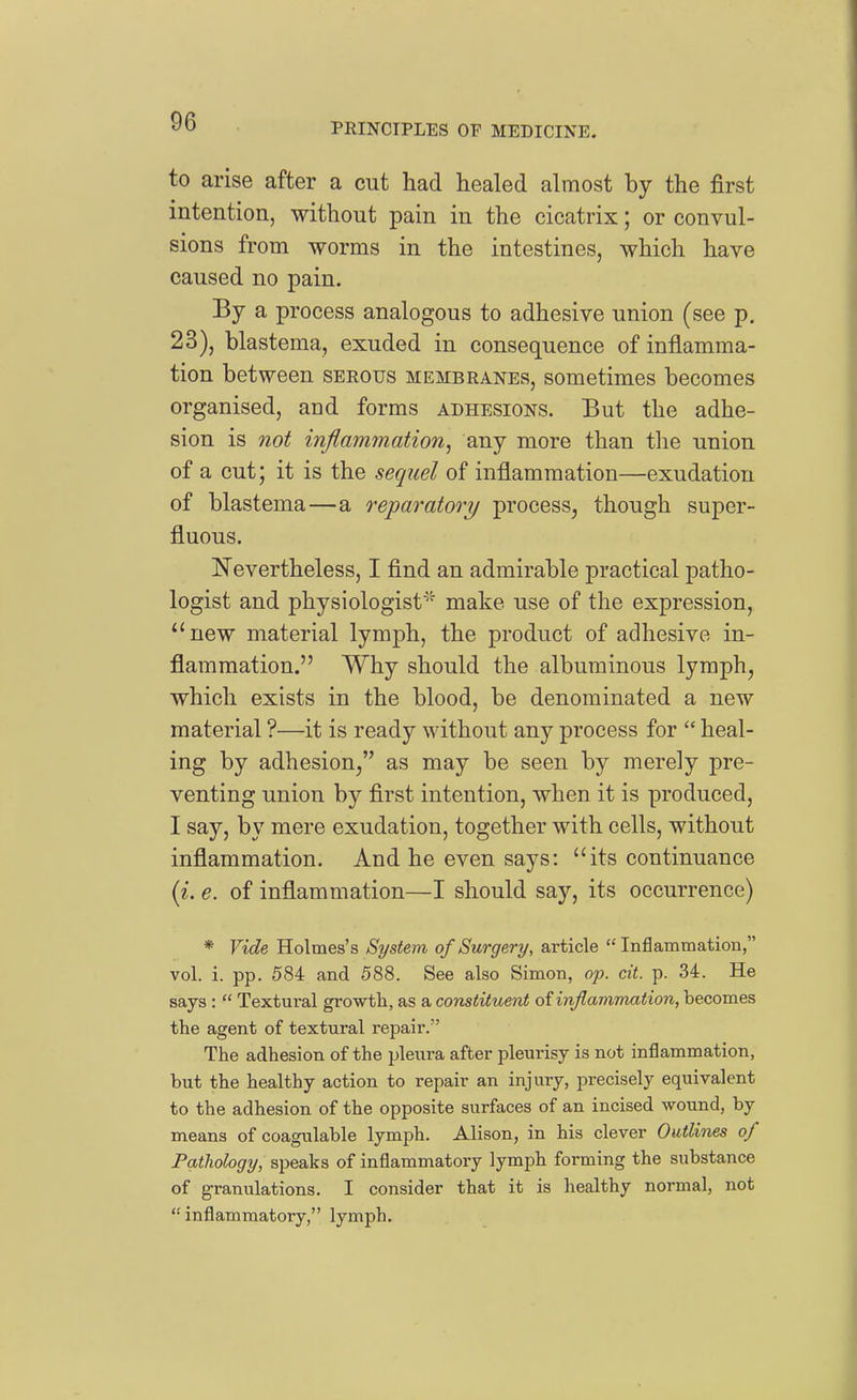 PRINCIPLES OF MEDICINE. to arise after a cut had healed almost by the first intention, without pain in the cicatrix; or convul- sions from worms in the intestines, which have caused no pain. By a process analogous to adhesive union (see p. 23), blastema, exuded in consequence of inflamma- tion between serous membranes, sometimes becomes organised, and forms adhesions. But the adhe- sion is not inflammation, any more than the union of a cut; it is the sequel of inflammation—exudation of blastema—a reparatory process^ though super- fluous. Nevertheless, I find an admirable practical patho- logist and physiologist make use of the expression, ^'new material lymph, the product of adhesive in- flammation. Why should the albuminous lymph, which exists in the blood, be denominated a new material ?—it is ready without any process for  heal- ing by adhesion/' as may be seen by merely pre- venting union by first intention, when it is produced, I say, by mere exudation, together with cells, without inflammation. And he even says: its continuance (^. e. of inflammation—I should say, its occurrence) * Vide Holmes's System of Surgery, article  Inflammation, vol. i. pp. 584 and 588. See also Simon, op. cit. p. 34. He says :  Textural growth, as a constituent of inflammation, becomes the agent of textural repair. The adhesion of the pleura after pleurisy is not inflammation, but the healthy action to repair an injury, precisely equivalent to the adhesion of the opposite surfaces of an incised wound, by means of coagulable lymph. Alison, in his clever Outlines of Patliology, speaks of inflammatory lymph forming the substance of granulations. I consider that it is healthy normal, not inflammatory, lymph.