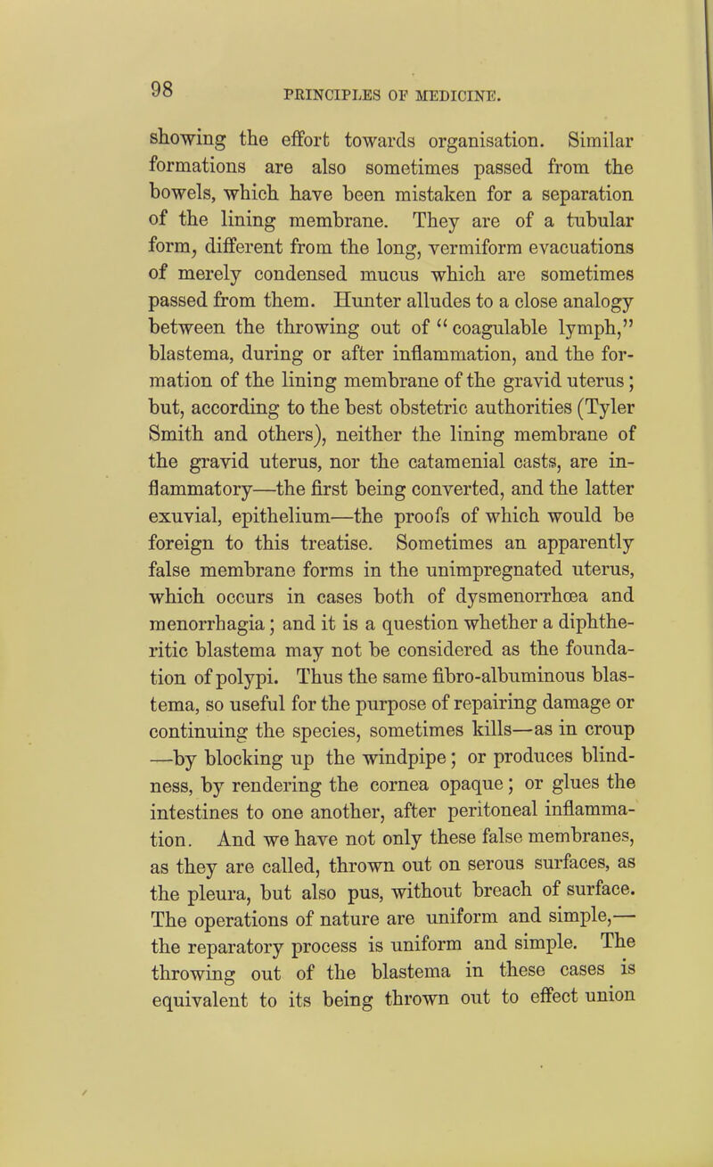 showing the effort towards organisation. Similar formations are also sometimes passed from the bowels, which have been mistaken for a separation of the lining membrane. They are of a tubular form, different from the long, vermiform evacuations of merely condensed mucus which are sometimes passed from them. Hunter alludes to a close analogy between the throwing out of  coagulable lymph, blastema, during or after inflammation, and the for- mation of the lining membrane of the gravid uterus; but, according to the best obstetric authorities (Tyler Smith and others), neither the lining membrane of the gravid uterus, nor the catamenial casts, are in- flammatory—the first being converted, and the latter exuvial, epithelium—the proofs of which would be foreign to this treatise. Sometimes an apparently false membrane forms in the unimpregnated uterus, which occurs in cases both of dysmenorrhoea and monorrhagia; and it is a question whether a diphthe- ritic blastema may not be considered as the founda- tion of polypi. Thus the same fibro-albuminous blas- tema, so useful for the purpose of repairing damage or continuing the species, sometimes kills—as in croup —by blocking up the windpipe; or produces blind- ness, by rendering the cornea opaque; or glues the intestines to one another, after peritoneal inflamma- tion. And we have not only these false membranes, as they are called, thrown out on serous surfaces, as the pleura, but also pus, without breach of surface. The operations of nature are uniform and simple,— the reparatory process is uniform and simple. The throwing out of the blastema in these cases is equivalent to its being thrown out to effect union