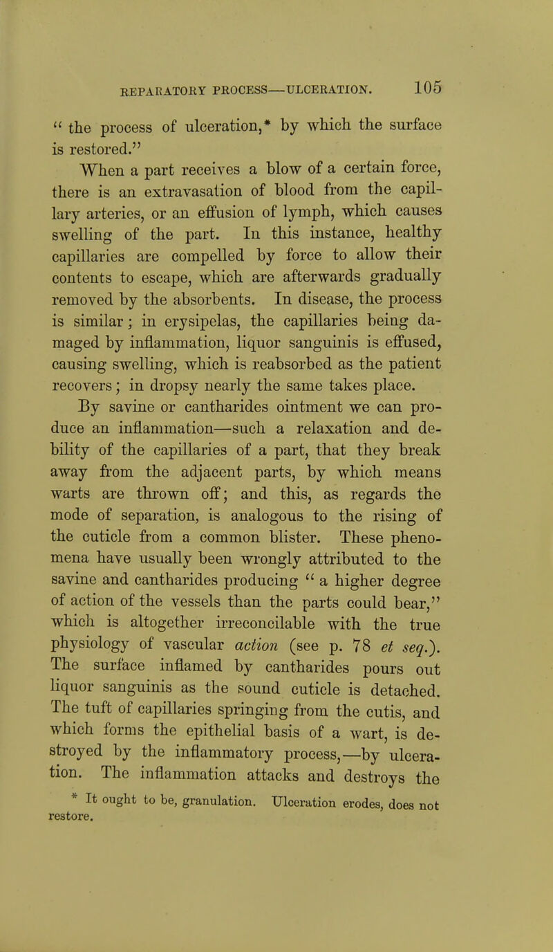  the process of ulceration,* by which the surface is restored. When a part receives a blow of a certain force, there is an extravasation of blood from the capil- lary arteries, or an effusion of lymph, which causes swelling of the part. In this instance, healthy capillaries are compelled by force to allow their contents to escape, which are afterwards gradually removed by the absorbents. In disease, the process is similar; in erysipelas, the capillaries being da- maged by inflammation, liquor sanguinis is effused, causing swelling, which is reabsorbed as the patient recovers; in dropsy nearly the same takes place. By savine or cantharides ointment we can pro- duce an inflammation—such a relaxation and de- bility of the capillaries of a part, that they break away from the adjacent parts, by which means warts are thrown off; and this, as regards the mode of separation, is analogous to the rising of the cuticle from a common blister. These pheno- mena have usually been wrongly attributed to the savine and cantharides producing  a higher degree of action of the vessels than the parts could bear, which is altogether irreconcilable with the true physiology of vascular action (see p. 78 et seq.). The surface inflamed by cantharides pours out liquor sanguinis as the sound cuticle is detached. The tuft of capillaries springing from the cutis, and which forms the epithelial basis of a wart, is de- stroyed by the inflammatory process,—by ulcera- tion. The inflammation attacks and destroys the * It ought to be, granulation. Ulceration erodes, does not restore.
