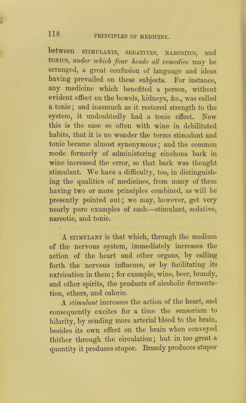 PRINCIPLES OF MEDICINE. between stimulants, sedatives, narcotics, and TONICS, under which four heads all remedies may be arranged, a great confusion of language and ideas having prevailed on these subjects. For instance, any medicine which benefited a person, without evident effect on the bowels, kidneys, &c., was called a tonic; and inasmuch as it restored strength to the system, it undoubtedly had a tonic effect. Now this is the case so often with wine in debilitated habits, that it is no wonder the terms stimulant and tonic became almost synonymous; and the common mode formerly of administering cinchona bark in wine increased the error, so that bark was thought stimulant. We have a difficulty, too, in distinguish- ing the qualities of medicines, from many of them having two or more principles combined, as will be presently pointed out; we may, however, get very nearly pure examples of each—stimulant, sedative, narcotic, and tonic. A STIMULANT is that which, through the medium of the nervous system, immediately increases the action of the heart and other organs, by calling forth the nervous influence, or by facilitating its extrication in them; for example, wine, beer, brandy, and other spirits, the products of alcoholic fermenta- tion, ethers, and caloric. A stimulant increases the action of the heart, and consequently excites for a time the sensorium to hilarity, by sending more arterial blood to the brain, besides its own effect on the brain when conveyed thither through the circulation; but in too great a quantity it produces stupor. Brandy produces stupor