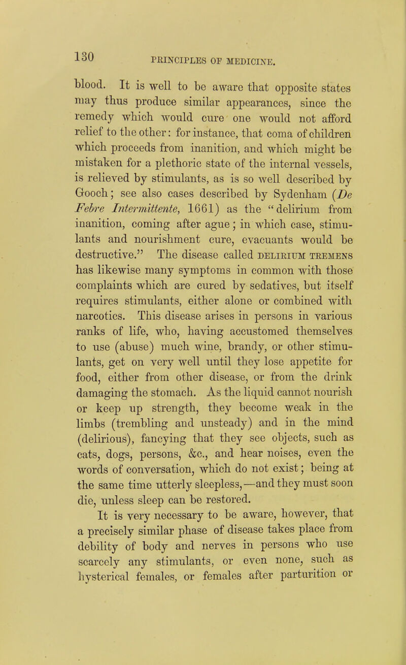 blood. It is well to be aware that opposite states may thus produce similar appearances, since the remedy which would cure one would not afford relief to the other: for instance, that coma of children which proceeds from inanition, and which might be mistaken for a plethoric state of the internal vessels, is relieved by stimulants, as is so well described by Gooch; see also cases described by Sydenham {De Febre Interinittente, 1661) as the delirium from inanition, coming after ague; in which case, stimu- lants and nourishment cure, evacuants would be destructive. The disease called delirium tremens has likewise many symptoms in common with those complaints which are cured by sedatives, but itself requires stimulants, either alone or combined with narcotics. This disease arises in persons in various ranks of life, who, having accustomed themselves to use (abuse) much wine, brandy, or other stimu- lants, get on very well until they lose appetite for food, either from other disease, or from the drink damaging the stomach. As the liquid cannot nourish or keep up strength, they become weak in the limbs (trembling and unsteady) and in the mind (delirious), fancying that they see objects, such as cats, dogs, persons, &c., and hear noises, even the words of conversation, which do not exist; being at the same time utterly sleepless,—and they must soon die, unless sleep can be restored. It is very necessary to be aware, however, that a precisely similar phase of disease takes place from debility of body and nerves in persons who use scarcely any stimulants, or even none, such as hysterical females, or females after parturition or