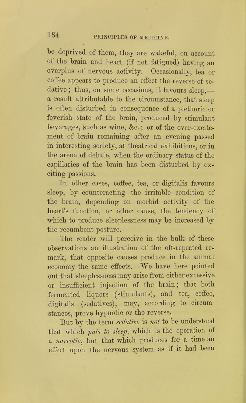 be deprived of them, they are wakeful, on account of the brain and heart (if not fatigued) having an overphis of nervous activity. Occasionally, tea or coffee appears to produce an effect the reverse of se- dative ; thus, on some occasions, it favours sleep,— a result attributable to the circumstance, that sleep is often disturbed in consequence of a plethoric or feverish state of the brain, produced by stimulant beverages, such as wine, &c,; or of the over-excite- ment of brain remaining after an evening passed in interesting society, at theatrical exhibitions, or in the arena of debate, when the ordinary status of the capillaries of the brain has been disturbed by ex- citing passions. In other cases, coffee, tea, or digitalis favours sleep, by counteracting the irritable condition of the brain, depending on morbid activity of the heart's function, or other cause, the tendency of which to produce sleeplessness may be increased by the recumbent posture. The reader will perceive in the bulk of these observations an illustration of the oft-repeated re- mark, that opposite causes produce in the animal economy the same effects.. We have here pointed out that sleeplessness may arise from either excessive or insufficient injection of the brain; that both fermented liquors (stimulants), and tea, coffee, digitalis (sedatives), may, according to circum- stances, prove hypnotic or the reverse. Eut by the term sedative is not to be understood that which puts to sleep^ which is the operation of a narcotic, but that which produces for a time an effect upon the nervous system as if it had been