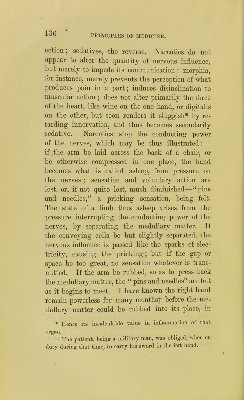 action; sedatives, the reverse. Narcotics do not appear to alter the quantity of nervous influence, but merely to impede its communication : morphia, for instance, merely prevents the perception of what produces pain in a part; induces disinclination to muscular action ; does not alter primarily the force of the heart, like wine on the one hand, or digitalis on the other, but soon renders it sluggish* by re- tarding innervation, and thus becomes secondarily sedative. Narcotics stop the conducting power of the nerves, which may be thus illustrated :— if the arm be laid across the back of a chair, or be otherwise compressed in one place, the hand becomes what is called asleep, from pressure on the nerves; sensation and voluntary action are lost, or, if not quite lost, much diminished—pins and needles,'' a pricking sensation, being felt. The state of a limb thus asleep arises from the pressure interrupting the conducting power of the nerves, by separating the medullary matter. If the conveying cells be but slightly separated, the nervous influence is passed like the sparks of elec- tricity, causing the pricking; but if the gap or space be too great, no sensation whatever is trans- mitted. If the arm be rubbed, so as to press back the medullary matter, the  pins and needles are felt as it begins to meet. I have known the right hand remain powerless for many monthsf before the me- dullary matter could be rubbed into its place, in * Hence its incalculable value in inflammation of that organ. f The patient, being a military man, was obliged, when on duty daring that time, to carry his sword in the left hand.