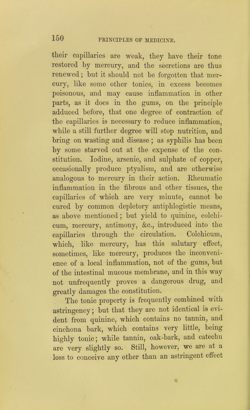 their capillaries are weak, they have their tone restored by mercury, and the secretions are thus renewed; but it should not be forgotten that mer- cury, like some other tonics, in excess becomes poisonous, and may cause inflammation in other parts, as it does in the gums, on the princij)le adduced before, that one degree of contraction of the capillaries is necessary to reduce inflammation, while a still further degree will stop nutrition, and bring on wasting and disease; as syphilis has been by some starved out at the expense of the con- stitution. Iodine, arsenic, and sulphate of copper, occasionally produce ptyalism, and are otherwise analogous to mercury in their action. Eheumatic inflammation in the fibrous and other tissues, the capillaries of which are very minute, cannot be cured by common depletory antiphlogistic means, as above mentioned; but yield to quinine, colchi- cum, mercury, antimony, &c., introduced into the capillaries through the circulation. Colchicum, which, like mercury, has this salutary effect, sometimes, like mercury, produces the inconveni- ence of a local inflammation, not of the gums, but of the intestinal mucous membrane, and in this way not unfrequently proves a dangerous drug, and greatly damages the constitution. The tonic property is frequently combined with astringency; but that they are not identical is evi- dent from quinine, which contains no tannin, and cinchona bark, which contains very little, being highly tonic; while tannin, oak-bark, and catechu are very slightly so. Still, however, we are at a loss to conceive any other than an astringent effect