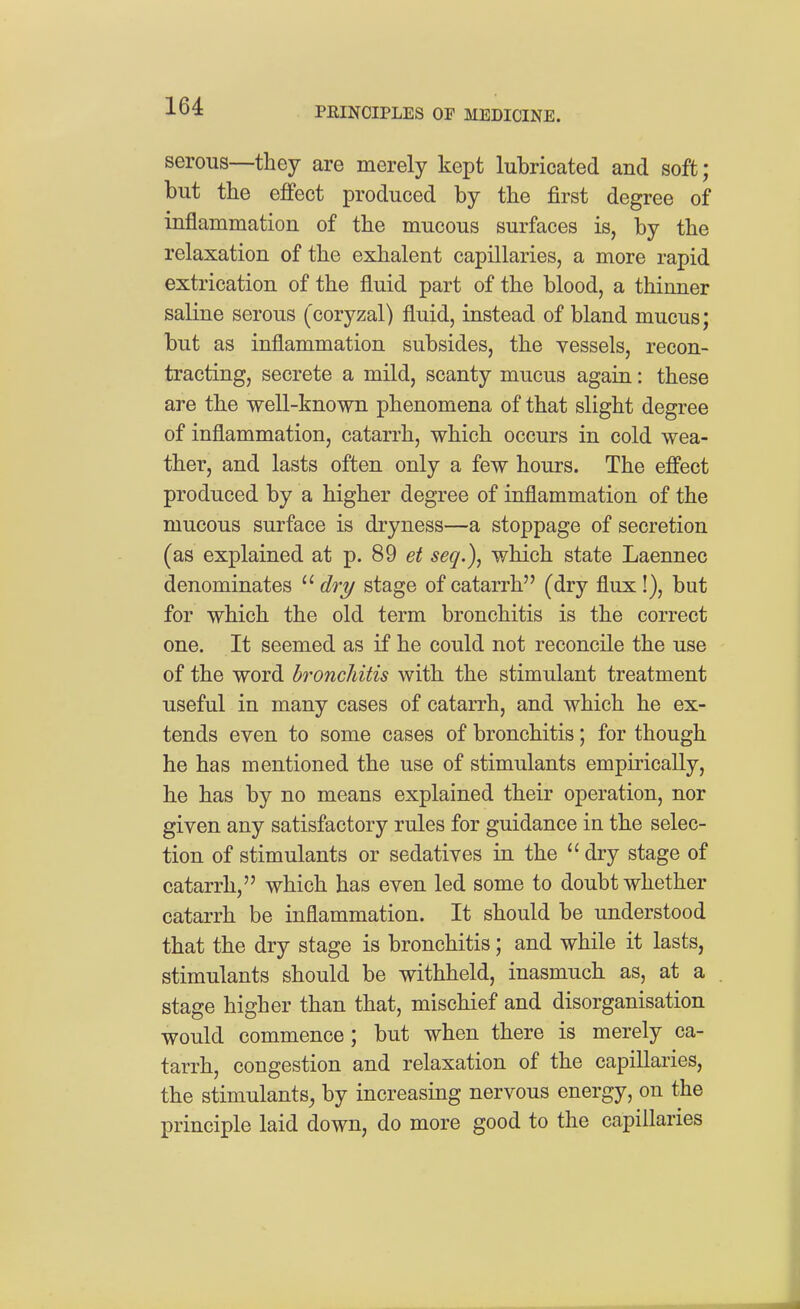 serous—they are merely kept lubricated and soft; but the effect produced by the first degree of inflammation of the mucous surfaces is, by the relaxation of the exhalent capillaries, a more rapid extrication of the fluid part of the blood, a thinner saline serous (coryzal) fluid, instead of bland mucus; but as inflammation subsides, the vessels, recon- tracting, secrete a mild, scanty mucus again: these are the well-known phenomena of that slight degree of inflammation, catarrh, which occurs in cold wea- ther, and lasts often only a few hours. The effect produced by a higher degree of inflammation of the mucous surface is dryness—a stoppage of secretion (as explained at p. 89 et seq.)^ which state Laennec denominates  c?ry stage of catarrh (dry flux!), but for which the old term bronchitis is the correct one. It seemed as if he could not reconcile the use of the word bronchitis with the stimulant treatment useful in many cases of catarrh, and which he ex- tends even to some cases of bronchitis; for though he has mentioned the use of stimulants empirically, he has by no means explained their operation, nor given any satisfactory rules for guidance in the selec- tion of stimulants or sedatives in the dry stage of catarrh, which has even led some to doubt whether catarrh be inflammation. It should be understood that the dry stage is bronchitis; and while it lasts, stimulants should be withheld, inasmuch as, at a stage higher than that, mischief and disorganisation would commence; but when there is merely ca- tarrh, congestion and relaxation of the capillaries, the stimulants^ by increasing nervous energy, on the principle laid down, do more good to the capillaries