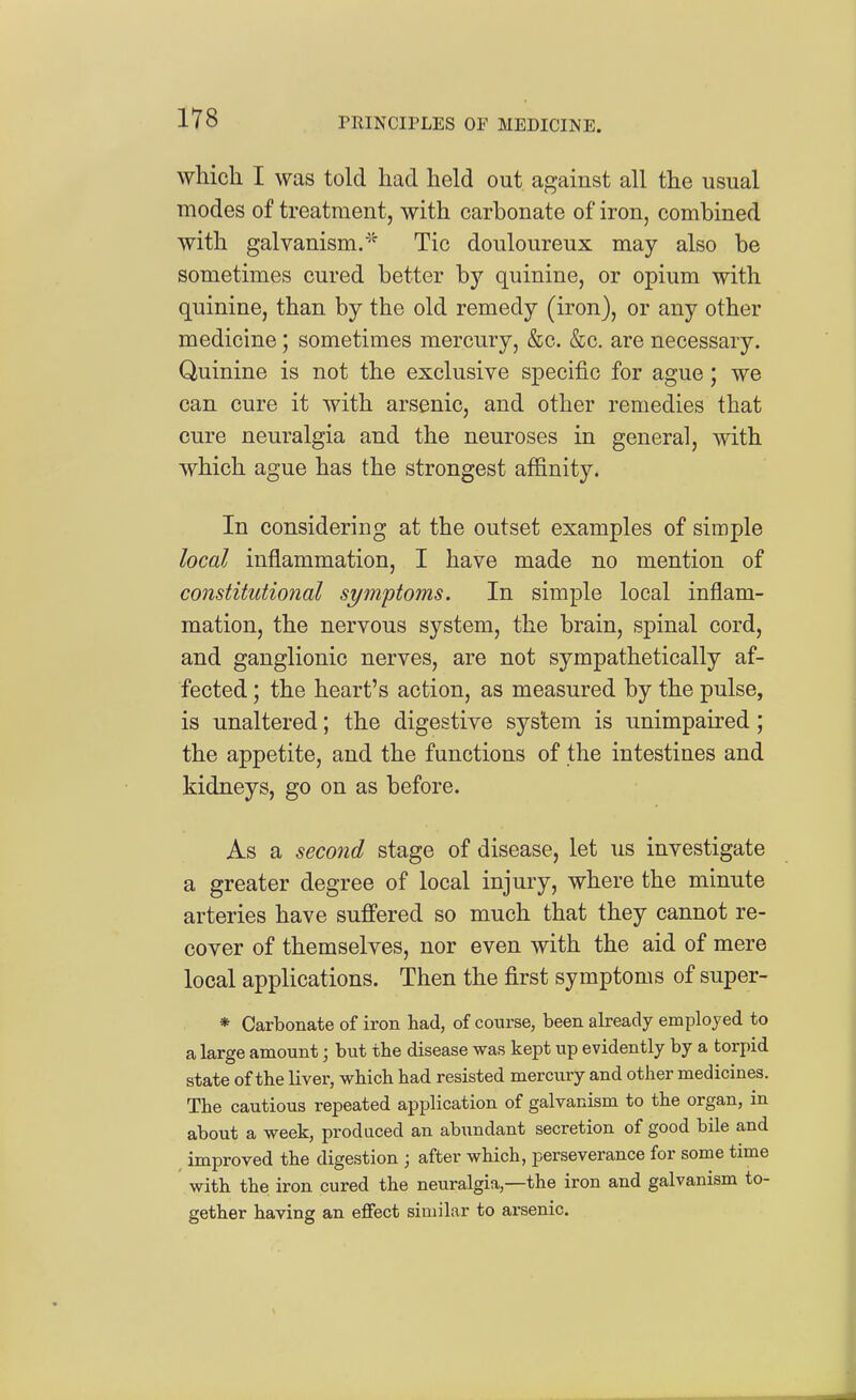 which I was told had held out against all the usual modes of treatment, with carbonate of iron, combined with galvanism.'^ Tic douloureux may also be sometimes cured better by quinine, or opium with quinine, than by the old remedy (iron), or any other medicine; sometimes mercury, &c. &c. are necessary. Quinine is not the exclusive specific for ague; we can cure it with arsenic, and other remedies that cure neuralgia and the neuroses in general, with which ague has the strongest affinity. In considering at the outset examples of simple local inflammation, I have made no mention of constitutional symptoms. In simple local inflam- mation, the nervous system, the brain, spinal cord, and ganglionic nerves, are not sympathetically af- fected ; the heart's action, as measured by the pulse, is unaltered; the digestive system is unimpaired; the appetite, and the functions of the intestines and kidneys, go on as before. As a second stage of disease, let us investigate a greater degree of local injury, where the minute arteries have suffered so much that they cannot re- cover of themselves, nor even with the aid of mere local applications. Then the first symptoms of super- * Carbonate of iron had, of course, been already employed to a large amount; but the disease was kept up evidently by a torpid state of the liver, which had resisted mercury and other medicines. The cautious repeated application of galvanism to the organ, in about a week, produced an abundant secretion of good bile and improved the digestion ; after which, perseverance for some time with thei iron cured the neuralgia,—the iron and galvanism to- gether having an effect similar to arsenic.