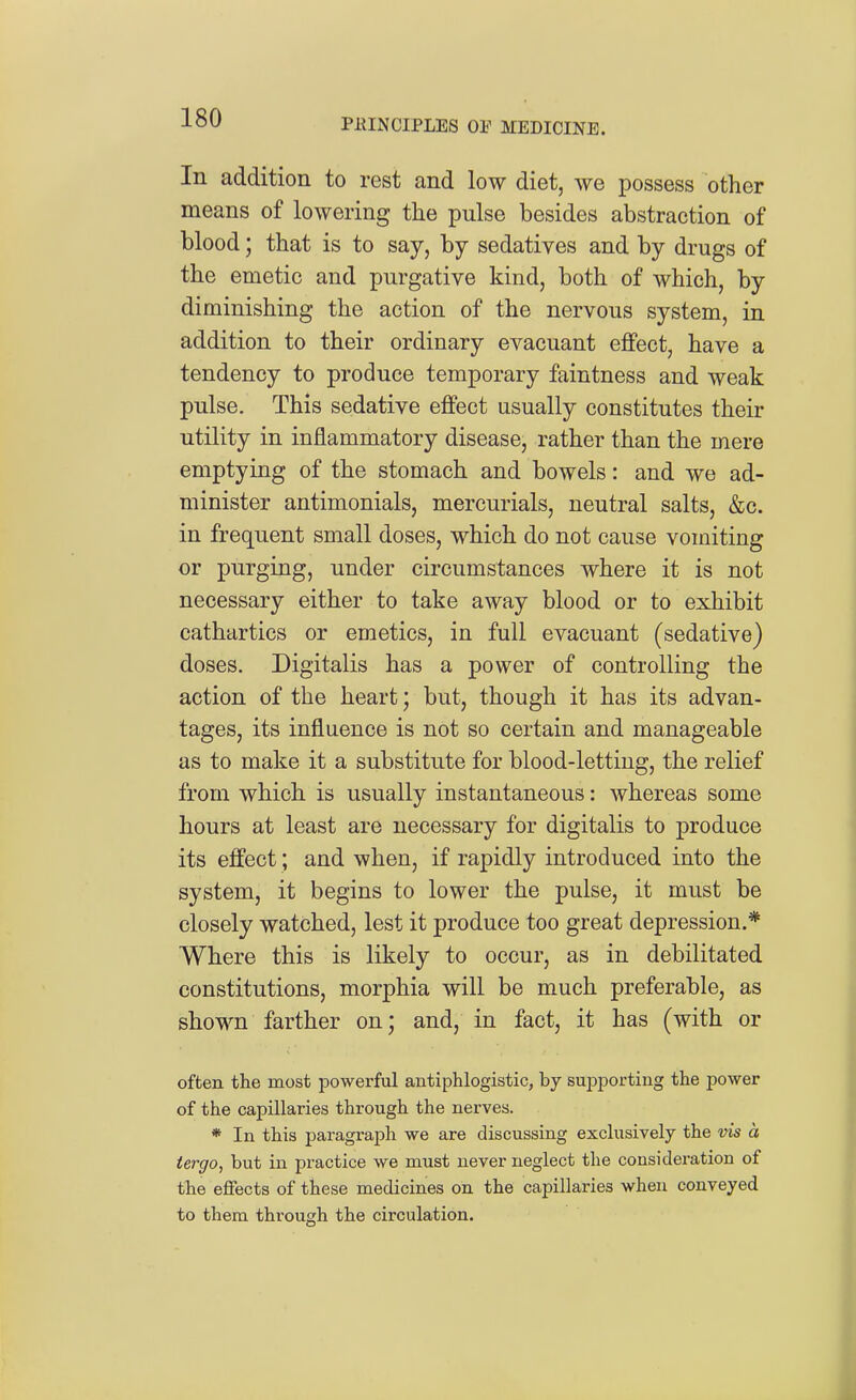 In addition to rest and low diet, we possess other means of lowering the pulse besides abstraction of blood; that is to say, by sedatives and by drugs of the emetic and purgative kind, both of which, by diminishing the action of the nervous system, in addition to their ordinary evacuant effect, have a tendency to produce temporary faintness and weak pulse. This sedative effect usually constitutes their utility in inflammatory disease, rather than the mere emptying of the stomach and bowels: and we ad- minister antimonials, mercurials, neutral salts, &c. in frequent small doses, which do not cause vomiting or purging, under circumstances where it is not necessary either to take away blood or to exhibit cathartics or emetics, in full evacuant (sedative) doses. Digitalis has a power of controlling the action of the heart; but, though it has its advan- tages, its influence is not so certain and manageable as to make it a substitute for blood-letting, the relief from which is usually instantaneous: whereas some hours at least are necessary for digitalis to produce its effect; and when, if rapidly introduced into the system, it begins to lower the pulse, it must be closely watched, lest it produce too great depression.* Where this is likely to occur, as in debilitated constitutions, morphia will be much preferable, as shown farther on; and, in fact, it has (with or often the most powerful antiphlogistic, by supporting the power of the capillaries through the nerves. * In this paragraph we are discussing exclusively the vis a iergo, but in practice we must never neglect the consideration of the effects of these medicines on the capillaries when conveyed to them through the circulation.