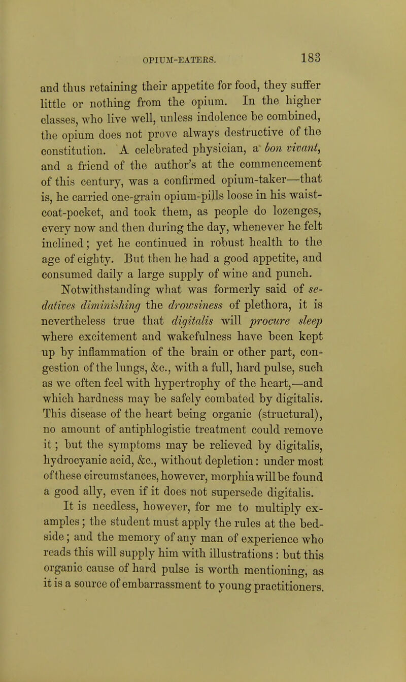 OPIUM-EATERS. and thus retaining their appetite for food, they suffer little or nothing from the opium. In the higher classes, who live well, unless indolence be combined, the opium does not prove always destructive of the constitution. A celebrated physician, a^ bon vivant, and a friend of the author's at the commencement of this century, was a confirmed opium-taker—that is, he carried one-grain opium-pills loose in his waist- coat-pocket, and took them, as people do lozenges, every now and then during the day, whenever he felt inclined; yet he continued in robust health to the age of eighty. But then he had a good appetite, and consumed daily a large supply of wine and punch. Notwithstanding what was formerly said of se- datives diminishing the drowsiness of plethora, it is nevertheless true that digitalis will procure sleep where excitement and wakefulness have been kept up by inflammation of the brain or other part, con- gestion of the lungs, &c., with a full, hard pulse, such as we often feel with hypertrophy of the heart,—and which hardness may be safely combated by digitalis. This disease of the heart being organic (structural), no amount of antiphlogistic treatment could remove it; but the symptoms may be relieved by digitalis, hydrocyanic acid, &c., without depletion: under most of these circumstances, however, morphia will be found a good ally, even if it does not supersede digitalis. It is needless, however, for me to multiply ex- amples ; the student must apply the rules at the bed- side ; and the memory of any man of experience who reads this will supply him with illustrations : but this organic cause of hard pulse is worth mentioning, as it is a source of embarrassment to young practitioners.