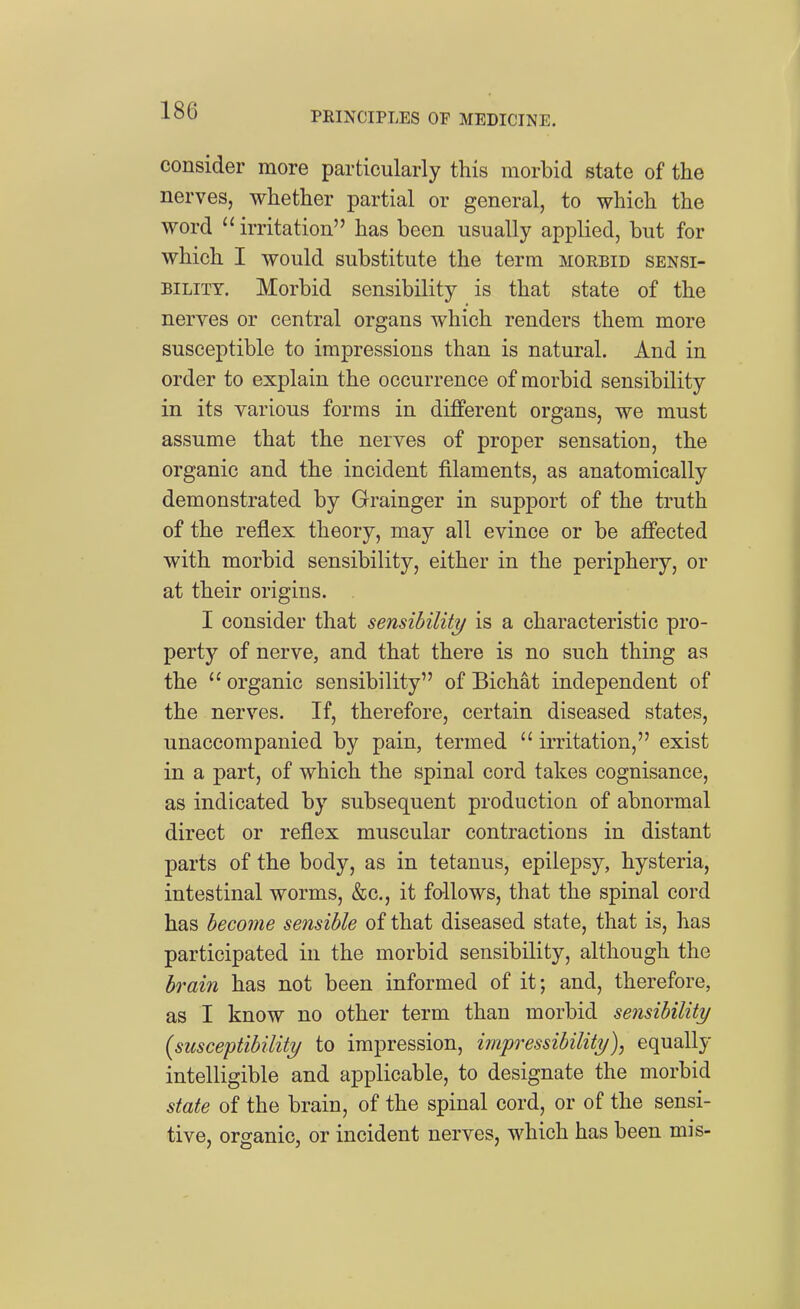 consider more particularly this morbid state of the nerves, whether partial or general, to which the word  irritation has been usually applied, but for which I would substitute the term morbid sensi- bility. Morbid sensibility is that state of the nerves or central organs which renders them more susceptible to impressions than is natural. And in order to explain the occurrence of morbid sensibility in its various forms in different organs, we must assume that the nerves of proper sensation, the organic and the incident filaments, as anatomically demonstrated by Grainger in support of the truth of the reflex theory, may all evince or be affected with morbid sensibility, either in the periphery, or at their origins. . I consider that sensibility is a characteristic pro- perty of nerve, and that there is no such thing as the  organic sensibility of Bichat independent of the nerves. If, therefore, certain diseased states, unaccompanied by pain, termed  irritation, exist in a part, of which the spinal cord takes cognisance, as indicated by subsequent production of abnormal direct or reflex muscular contractions in distant parts of the body, as in tetanus, epilepsy, hysteria, intestinal worms, &c., it follows, that the spinal cord has become sensible of that diseased state, that is, has participated in the morbid sensibility, although the brain has not been informed of it; and, therefore, as I know no other term than morbid sensibility {susceptibility to impression, impressibility), equally intelligible and applicable, to designate the morbid state of the brain, of the spinal cord, or of the sensi- tive, organic, or incident nerves, which has been mis-