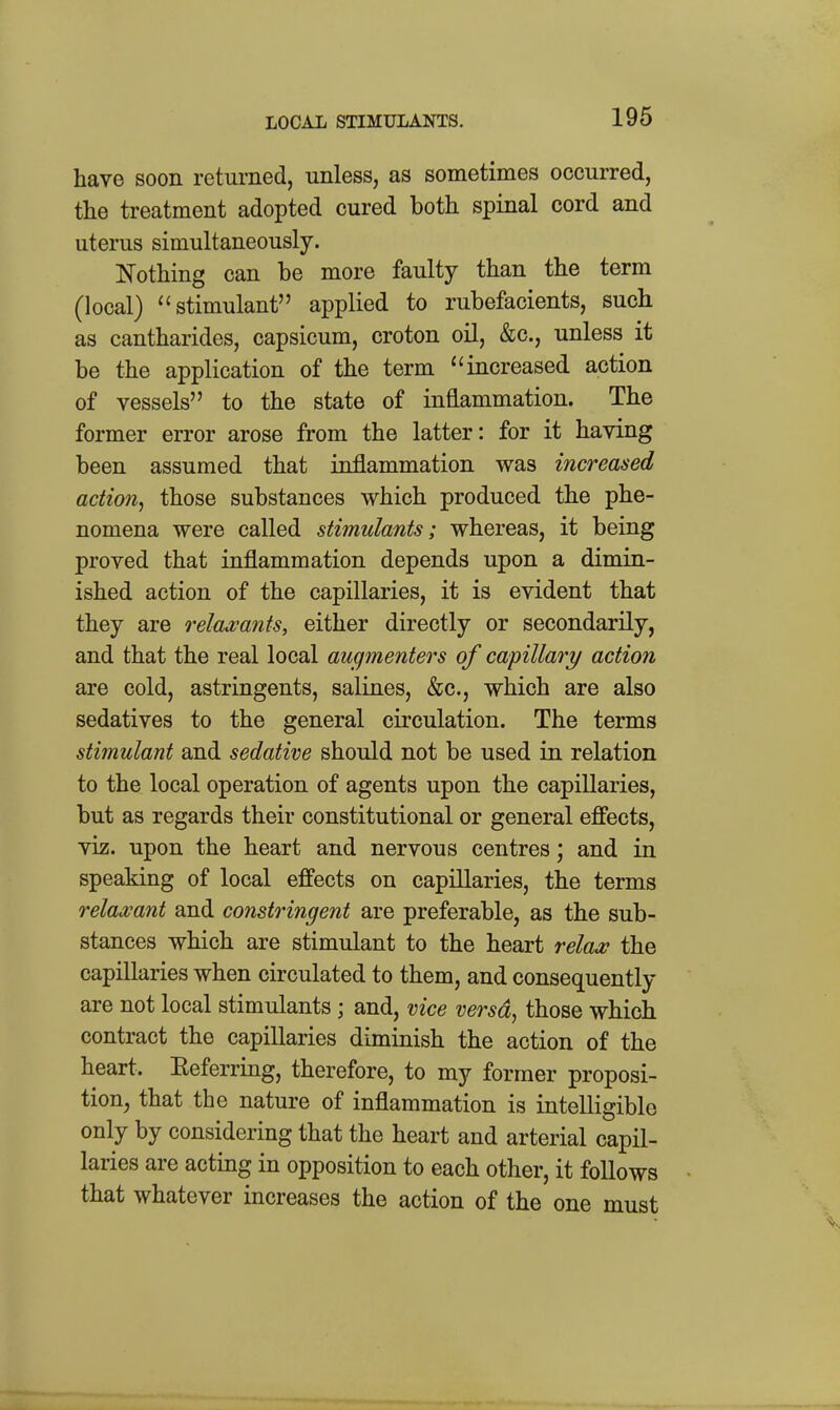 LOCAL STIMULANTS. have soon returned, unless, as sometimes occurred, the treatment adopted cured both spinal cord and uterus simultaneously. Nothing can be more faulty than the term (local) stimulant applied to rubefacients, such as cantharides, capsicum, croton oil, &c., unless it be the application of the term ''increased action of vessels to the state of inflammation. The former error arose from the latter: for it having been assumed that inflammation was increased action^ those substances which produced the phe- nomena were called stimulants; whereas, it being proved that inflammation depends upon a dimin- ished action of the capillaries, it is evident that they are relaxants, either directly or secondarily, and that the real local augmenters of capillary action are cold, astringents, salines, &c., which are also sedatives to the general circulation. The terms stimulant and sedative should not be used in relation to the local operation of agents upon the capillaries, but as regards their constitutional or general effects, viz. upon the heart and nervous centres; and in speaking of local effects on capillaries, the terms relaxant and constringent are preferable, as the sub- stances which are stimulant to the heart relax the capillaries when circulated to them, and consequently are not local stimulants; and, vice versd^ those which contract the capillaries diminish the action of the heart. Eeferring, therefore, to my former proposi- tion, that the nature of inflammation is intelligible only by considering that the heart and arterial capil- laries are acting in opposition to each other, it follows that whatever increases the action of the one must