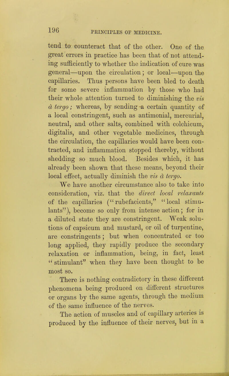 tend to counteract that of the other. One of the great errors in practice has been that of not attend- ing sufficiently to whether the indication of cure was general—upon the circulation; or local—upon the capillaries. Thus persons have been bled to death for some severe inflammation by those who had their whole attention turned to diminishing the vis d tergo; whereas, by sending -a certain quantity of a local constringent, such as antimonial, mercurial, neutral, and other salts, combined with colchicum, digitalis, and other vegetable medicines, through the circulation, the capillaries would have been con- tracted, and inflammation stopped thereby, without shedding so much blood. Besides which, it has already been shown that these means, beyond their local effect, actually diminish the vis d tergo. We have another circumstance also to take into consideration, viz. that the direct local relaa;ants of the capillaries (rubefacients, local stimu- lants), become so only from intense action; for in a diluted state they are constringent. Weak solu- tions of capsicum and mustard, or oil of turpentine, are constringents; but when concentrated or too long applied, they rapidly produce the secondary relaxation or inflammation, being, in fact, least  stimulant when they have been thought to be most so. There is nothing contradictory in these different phenomena being produced on different structures or organs by the same agents, through the medium of the same influence of the nerves. The action of muscles and of capillary arteries is produced by the influence of their nerves^ but in a