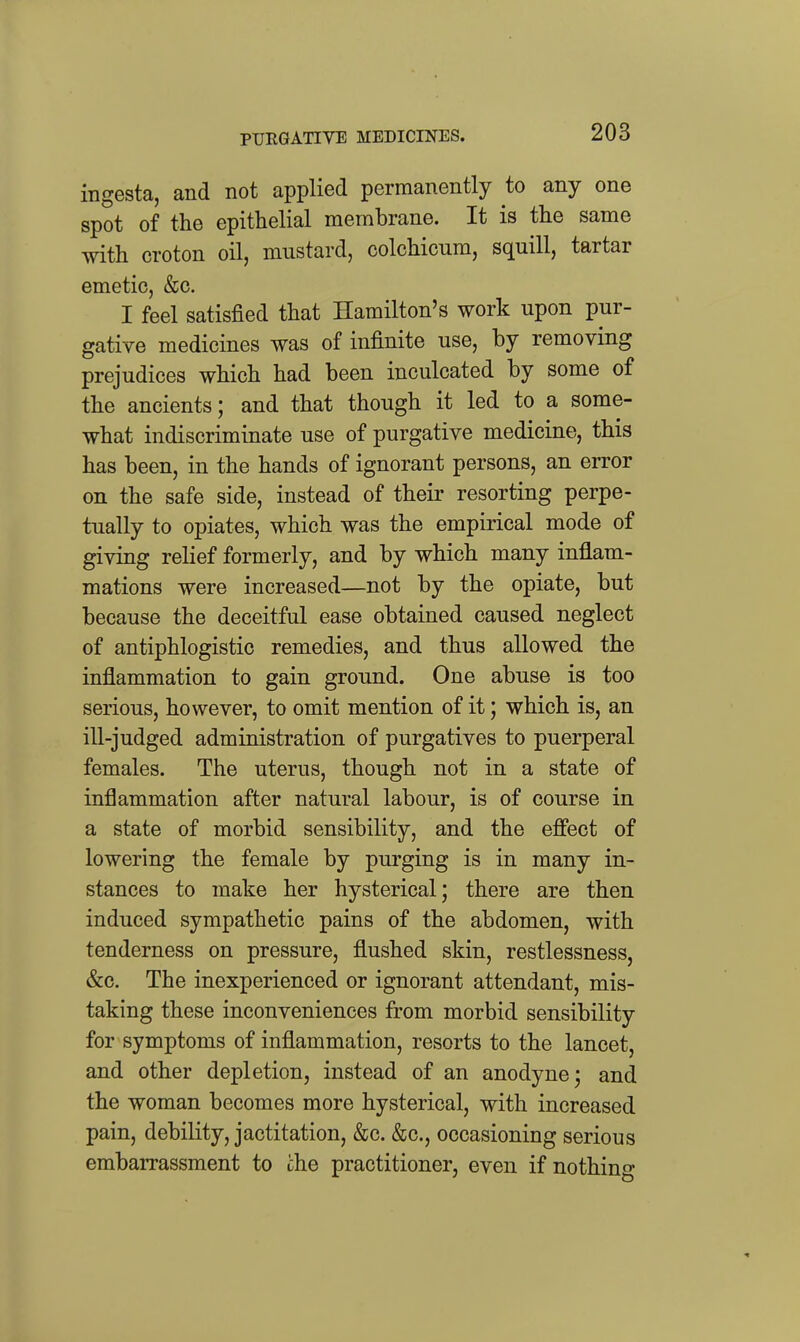 PURGATIVE MEDICINES. ingesta, and not applied permanently to any one spot of the epithelial membrane. It is the same with croton oil, mustard, colchicum, squill, tartar emetic, &c. I feel satisfied that Hamilton's work upon pur- gative medicines was of infinite use, by removing prejudices which had been inculcated by some of the ancients; and that though it led to a some- what indiscriminate use of purgative medicine, this has been, in the hands of ignorant persons, an error on the safe side, instead of their resorting perpe- tually to opiates, which was the empirical mode of giving relief formerly, and by which many inflam- mations were increased—not by the opiate, but because the deceitful ease obtained caused neglect of antiphlogistic remedies, and thus allowed the inflammation to gain ground. One abuse is too serious, however, to omit mention of it; which is, an ill-judged administration of purgatives to puerperal females. The uterus, though not in a state of inflammation after natural labour, is of course in a state of morbid sensibility, and the ejffect of lowering the female by purging is in many in- stances to make her hysterical; there are then induced sympathetic pains of the abdomen, with tenderness on pressure, flushed skin, restlessness, &c. The inexperienced or ignorant attendant, mis- taking these inconveniences from morbid sensibility for symptoms of inflammation, resorts to the lancet, and other depletion, instead of an anodyne; and the woman becomes more hysterical, with increased pain, debility, jactitation, &c. &c., occasioning serious embarrassment to the practitioner, even if nothino-