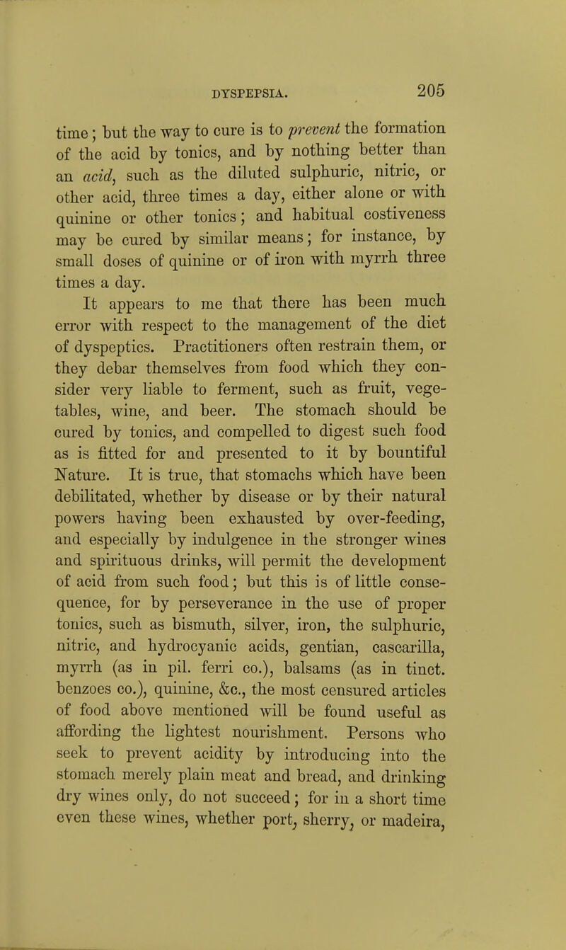 DYSPEPSIA. time; but the way to cure is to prevent the formation of the acid by tonics, and by nothing better than an acid, such as the dihited sulphuric, nitric, or other acid, three times a day, either alone or with quinine or other tonics; and habitual costiveness may be cured by similar means; for instance, by small doses of quinine or of iron with myrrh three times a day. It appears to me that there has been much error with respect to the management of the diet of dyspeptics. Practitioners often restrain them, or they debar themselves from food which they con- sider very liable to ferment, such as fruit, vege- tables, wine, and beer. The stomach should be cui-ed by tonics, and compelled to digest such food as is fitted for and presented to it by bountiful Nature. It is true, that stomachs which have been debilitated, whether by disease or by their natural powers having been exhausted by over-feeding, and especially by indulgence in the stronger wines and spirituous drinks, will permit the development of acid from such food; but this is of little conse- quence, for by perseverance in the use of proper tonics, such as bismuth, silver, iron, the sulphuric, nitric, and hydrocyanic acids, gentian, cascarilla, myrrh (as in pil. ferri co.), balsams (as in tinct. benzoes co.), quinine, &c., the most censured articles of food above mentioned will be found useful as affording the lightest nourishment. Persons who seek to prevent acidity by introducing into the stomach merely plain meat and bread, and drinking dry wines only, do not succeed; for in a short time even these wines, whether port^ sherry^ or madeira.