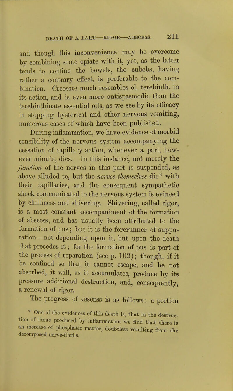 DEATH OF A PART—RIGOR—ABSCESS. and though this inconvenience may be overcome by combining some opiate with it, yet, as the latter tends to confine the bowels, the cubebS; having rather a contrary effect, is preferable to the com- bination. Creosote much resembles ol. terebinth, in its action, and is even more antispasmodic than the terebinthinate essential oils, as we see by its efficacy in stopping hysterical and other nervous vomiting, numerous cases of which have been published. During inflammation, we have evidence of morbid sensibility of the nervous system accompanying the cessation of capillary action, whenever a part, how- ever minute, dies. In this instance, not merely the function of the nerves in this part is suspended, as above alluded to, but the nerves themselves die^' with their capillaries, and the consequent sympathetic shock communicated to the nervous system is evinced by chilliness and shivering. Shivering, called rigor, is a most constant accompaniment of the formation of abscess, and has usually been attributed to the formation of pus; but it is the forerunner of suppu- ration—not depending upon it, but upon the death that precedes it; for the formation of pus is part of the process of reparation (see p. 102); though, if it be confined so that it cannot escape, and be not absorbed, it will, as it accumulates, produce by its pressure additional destruction, and, consequently, a renewal of rigor. The progress of abscess is as follows: a portion * One of the evidences of tMs death is, that in the destruc- tion of tissue produced by inflammation we find that there is an increase of phosphatic matter, doubtless resulting from the decomposed nerve-fibrils.