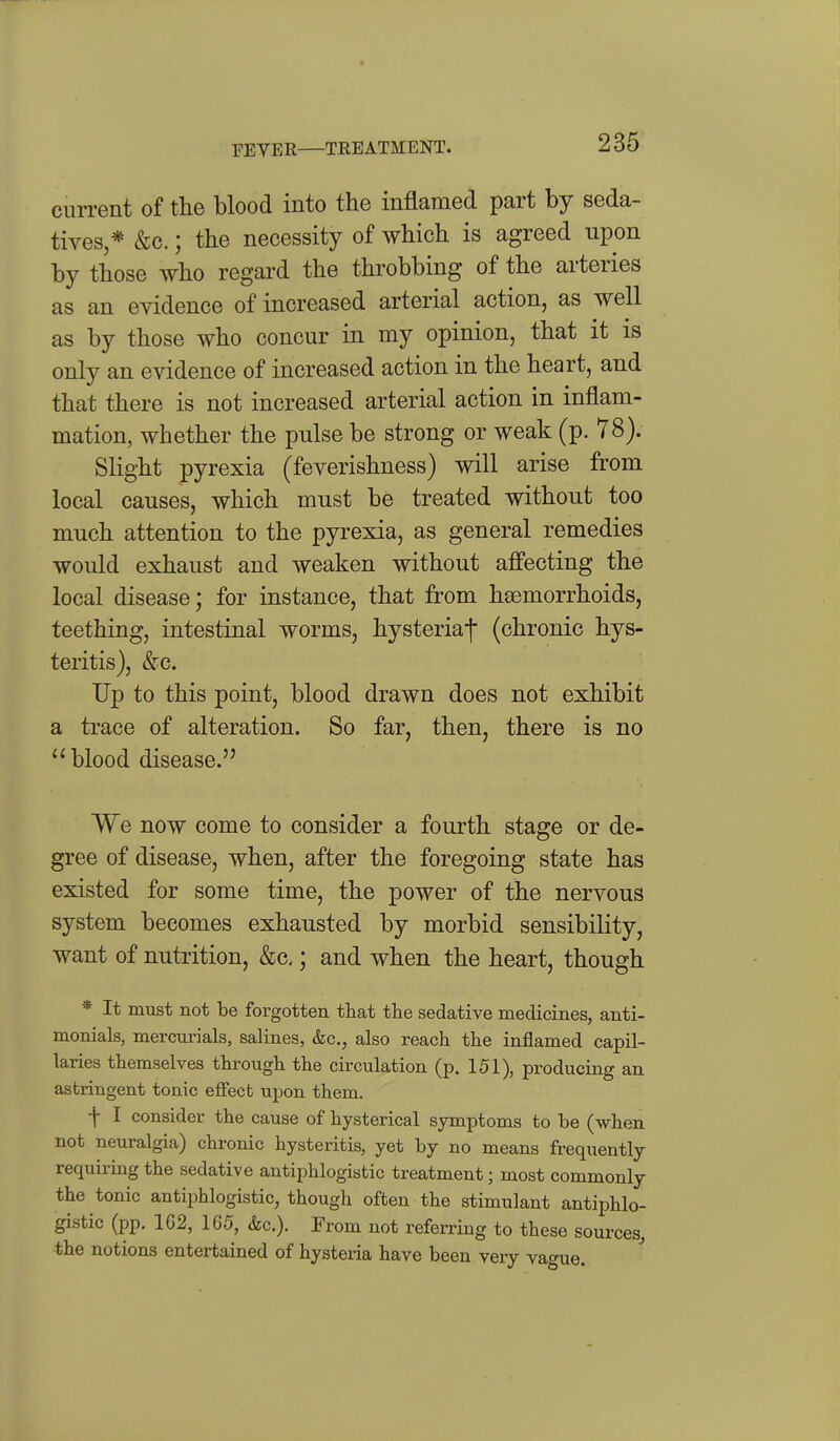 current of the blood into the inflamed part by seda- tives,* &c.; the necessity of which is agreed upon by those who regard the throbbing of the arteries as an evidence of increased arterial action, as well as by those who concur in my opinion, that it is only an evidence of increased action in the heart, and that there is not increased arterial action in inflam- mation, whether the pulse be strong or weak (p. 78). Slight pyrexia (feverishness) will arise from local causes, which must be treated without too much attention to the pyrexia, as general remedies would exhaust and weaken without affecting the local disease; for instance, that from haemorrhoids, teething, intestinal worms, hysteriaf (chronic hys- teritis), &c. Up to this point, blood drawn does not exhibit a trace of alteration. So far, then, there is no blood disease. We now come to consider a fourth stage or de- gree of disease, when, after the foregoing state has existed for some time, the power of the nervous system becomes exhausted by morbid sensibility, want of nutrition, &c,; and when the heart, though * It must not be forgotten that the sedative medicines, anti- monials, mercurials, salines, &c., also reach the inflamed capil- laries themselves through the circulation (p. 151), producing an astringent tonic effect upon them. f I consider the cause of hysterical symptoms to be (when not neuralgia) chronic hysteritis, yet by no means frequently requiring the sedative antiphlogistic treatment; most commonly the tonic antiphlogistic, though often the stimulant antiphlo- gistic (pp. 162, 165, &c.). From not referring to these sources, the notions entertained of hysteria have been very vague.