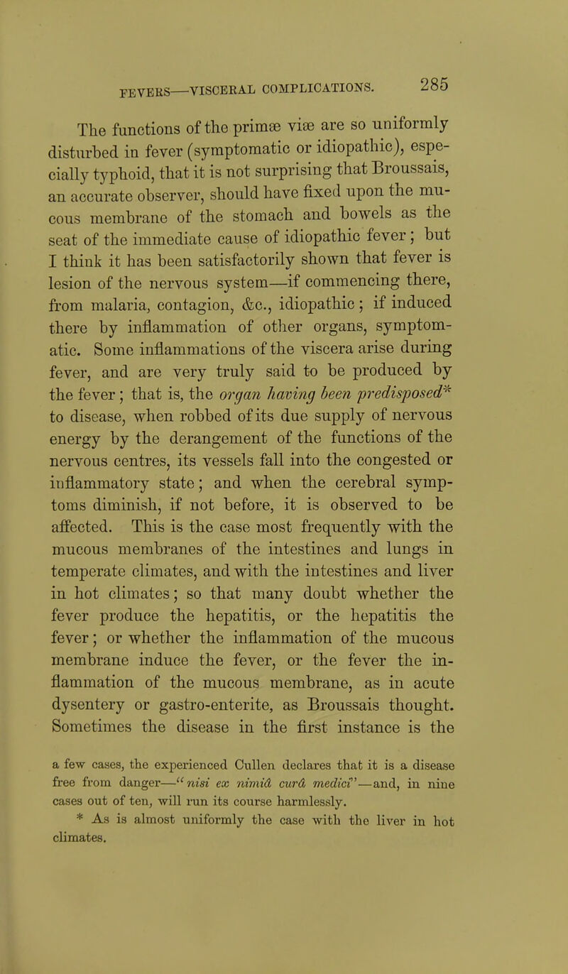 The functions of the primse vise are so uniformly disturbed in fever (symptomatic or idiopathic), espe- cially typhoid, that it is not surprising that Broussais, an accurate observer, should have fixed upon the mu- cous membrane of the stomach and bowels as the seat of the immediate cause of idiopathic fever; but I think it has been satisfactorily shown that fever is lesion of the nervous system—if commencing there, from malaria, contagion, &c., idiopathic; if induced there by inflammation of other organs, symptom- atic. Some inflammations of the viscera arise during fever, and are very truly said to be produced by the fever; that is, the organ having been 'predisposed'^^ to disease, when robbed of its due supply of nervous energy by the derangement of the functions of the nervous centres, its vessels fall into the congested or inflammatory state; and when the cerebral symp- toms diminish, if not before, it is observed to be affected. This is the case most frequently with the mucous membranes of the intestines and lungs in temperate climates, and with the intestines and liver in hot climates; so that many doubt whether the fever produce the hepatitis, or the hepatitis the fever; or whether the inflammation of the mucous membrane induce the fever, or the fever the in- flammation of the mucous membrane, as in acute dysentery or gastro-enterite, as Broussais thought. Sometimes the disease in the first instance is the a few cases, the experienced Cullen declares that it is a disease free from danger— nisi ex nimid curd medic{'—and, in nine cases out of ten, will ran its course harmlessly. * As is almost uniformly the case with the liver in hot climates.