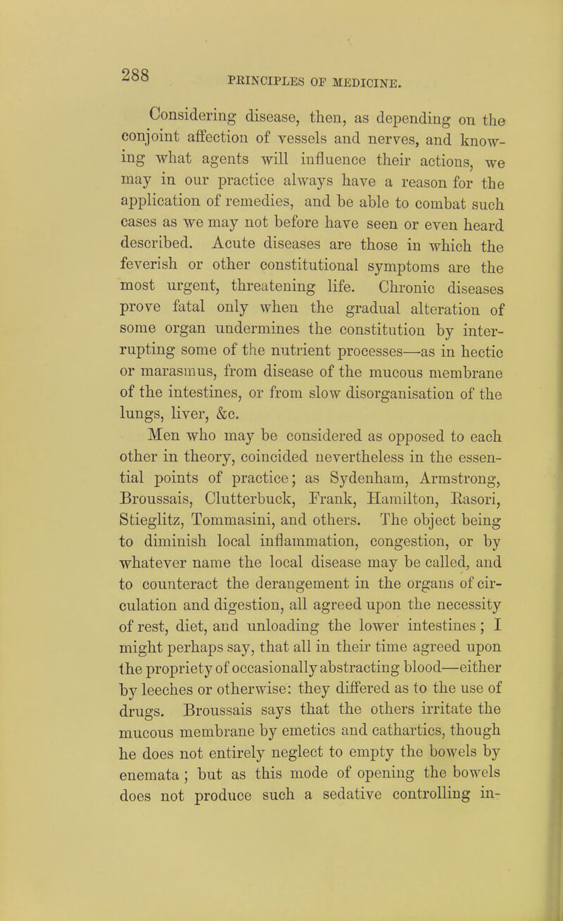 PRINCIPLES OF MEDICINE. Considering disease, then, as depending on the conjoint affection of vessels and nerves, and know- ing what agents will influence their actions, we may in our practice always have a reason for the application of remedies, and he able to combat such cases as we may not before have seen or even heard described. Acute diseases are those in which the feverish or other constitutional symptoms are the most urgent, threatening life. Chronic diseases prove fatal only when the gradual alteration of some organ undermines the constitution by inter- rupting some of the nutrient processes—as in hectic or marasmus, from disease of the mucous membrane of the intestines, or from slow disorganisation of the lungs, liver, &c. Men who may be considered as opposed to each other in theory, coincided nevertheless in the essen- tial points of practice; as Sydenham, Armstrong, Broussais, Clutterbuck, Frank, Hamilton, Easori, Stieglitz, Tommasini, and others. The object being to diminish local inflammation, congestion, or by whatever name the local disease may be called, and to counteract the derangement in the organs of cir- culation and digestion, all agreed upon the necessity of rest, diet, and unloading the lower intestines; I might perhaps say, that all in their time agreed upon the propriety of occasionally abstracting blood—either by leeches or otherwise: they differed as to the use of drugs. Broussais says that the others irritate the mucous membrane by emetics and cathartics, though he does not entirely neglect to empty the bowels by enemata; but as this mode of opening the bowels does not produce such a sedative controlling in-