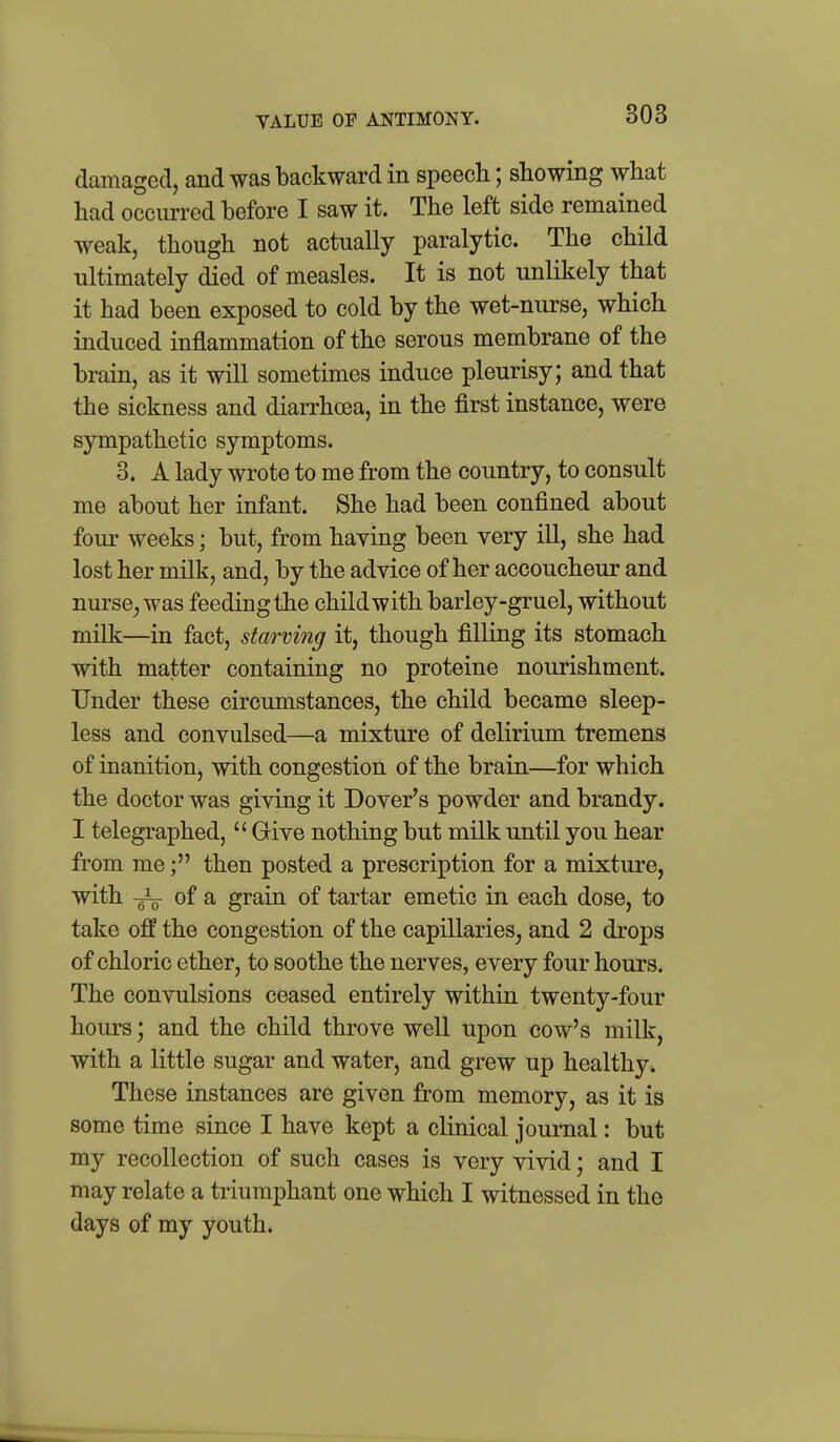 VALUE or ANTIMONY. damaged, and was backward in speech; showing what had occm-red before I saw it. The left side remained weak, though not actually paralytic. The child ultimately died of measles. It is not unlikely that it had been exposed to cold by the wet-nurse, which induced inflammation of the serous membrane of the brain, as it will sometimes induce pleurisy; and that the sickness and diarrhoea, in the first instance, were sympathetic symptoms. 3. A lady wrote to me from the country, to consult me about her infant. She had been confined about four weeks; but, from having been very ill, she had lost her milk, and, by the advice of her accoucheur and nurse^ was feeding the child with barley-gruel, without milk—in fact, starving it, though filling its stomach with matter containing no proteine nourishment. Under these circumstances, the child became sleep- less and convulsed—a mixture of delirium tremens of inanition, with congestion of the brain—for which the doctor was giving it Dover's powder and brandy. I telegraphed,  Grive nothing but milk until you hear from methen posted a prescription for a mixture, with -gio of a grain of tartar emetic in each dose, to take off the congestion of the capillaries, and 2 drops of chloric ether, to soothe the nerves, every four hours. The convulsions ceased entirely within twenty-four hours; and the child throve well upon cow's milk, with a little sugar and water, and grew up healthy. These instances are given from memory, as it is some time since I have kept a clinical journal: but my recollection of such cases is very vivid; and I may relate a triumphant one which I witnessed in the days of my youth.