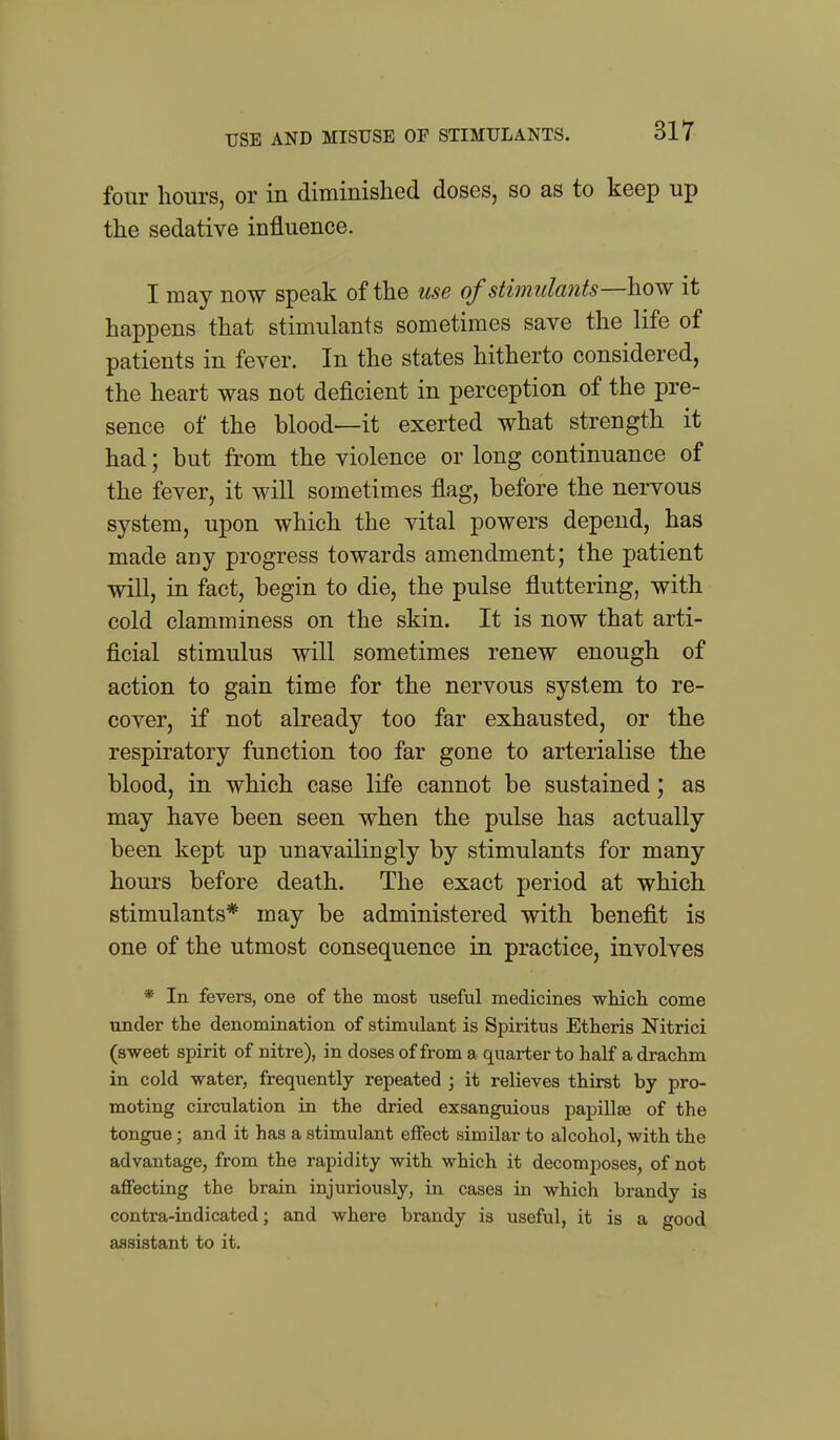 USE AND MISUSE OP STIMULANTS. four hours, or in diminished doses, so as to keep up the sedative influence. I may now speak of the use of stimulants—how it happens that stimulants sometimes save the life of patients in fever. In the states hitherto considered, the heart was not deficient in perception of the pre- sence of the blood—it exerted what strength it had; but from the violence or long continuance of the fever, it will sometimes flag, before the nervous system, upon which the vital powers depend, has made any progress towards amendment; the patient will, in fact, begin to die, the pulse fluttering, with cold clamminess on the skin. It is now that arti- ficial stimulus will sometimes renew enough of action to gain time for the nervous system to re- cover, if not already too far exhausted, or the respiratory function too far gone to arterialise the blood, in which case life cannot be sustained; as may have been seen when the pulse has actually been kept up unavailingly by stimulants for many hours before death. The exact period at which stimulants* may be administered with benefit is one of the utmost consequence in practice, involves * In fevers, one of the most useful medicines which, come under the denomination of stimulant is Spiritus Etheris Nitrici (sweet spirit of nitre), in doses of from a quarter to half a drachm in cold water, frequently repeated ; it relieves thirst by pro- moting circulation in the dried exsanguious papillae of the tongue; and it has a stimulant effect similar to alcohol, with the advantage, from the rapidity with which it decomposes, of not aflFecting the brain injuriously, in cases in which brandy is contra-indicated; and where brandy is useful, it is a good, assistant to it.