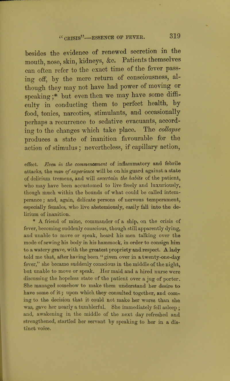  crisis—ESSENCE OF FEVER. besides the evidence of renewed secretion in the mouth, nose, skin, kidneys, &c. Patients themselves can often refer to the exact time of the fever pass- ing off, by the mere return of consciousness, al- though they may not have had power of moving or speaking ;* but even then we may have some diffi- culty in conducting them to perfect health, by food, tonics, narcotics, stimulants, and occasionally perhaps a recurrence to sedative evacuants, accord- ing to the changes which take place. The collapse produces a state of inanition favourable for the action of stimulus; nevertheless, if capillary action, effect. Even in the commencement of inflammatory and febrile attacks, the man of experience will be on his guard against a state of delirium tremens, and will ascertain the liabits of the patient, who may have been accustomed to live freely and luxuriously, though riiuch within the bounds of what could be called intem- perance ; and, again, delicate persons of nervous temperament, especially females, who live abstemiously, easily fall into the de- lirium of inanition. * A friend of mine, commander of a ship^ on the crisis of fever, becoming suddenly conscious, though still apparently dying, and unable to move or speak, heard his men talking over the mode of sewing his body in his hammock, in order to consign him to a watery grave, with the greatest propriety and respect. A lady told me that, after having been  given over in a twenty-one-day fever, she became suddenly conscious in the middle of the night,^ but unable to move or speak. Her maid and a hired nurse were discussing the hopeless state of the patient over a jug of porter. She managed somehow to make them understand her desire to have some of it; upon which they consulted together, and com- ing to the decision that it could not make her worse than she was, gave her nearly a tumblerful. She immediately fell asleep; and, awakening in the middle of the next day refreshed and strengthened, sta^rtled her servant by speaking to her in a dis- tinct voice.