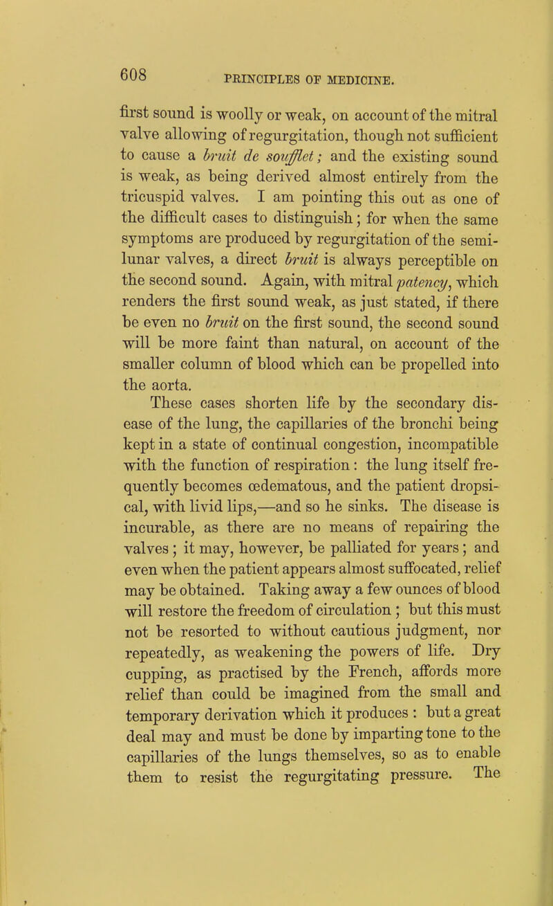 first sound is woolly or weak, on account of the mitral yalve allowing of regurgitation, though not sufficient to cause a bruit de soiifflet; and the existing sound is weak, as being derived almost entirely from the tricuspid valves. I am pointing this out as one of the difficult cases to distinguish; for when the same symptoms are produced by regurgitation of the semi- lunar valves, a direct bruit is always perceptible on the second sound. Again, with mitral 'patency^ which renders the first sound weak, as just stated, if there be even no bruit on the first sound, the second sound will be more faint than natural, on account of the smaller column of blood which can be propelled into the aorta. These cases shorten life by the secondary dis- ease of the lung, the capillaries of the bronchi being kept in a state of continual congestion, incompatible with the function of respiration: the lung itself fre- quently becomes oedematous, and the patient dropsi- cal^ with livid lips,—and so he sinks. The disease is incurable, as there are no means of repairing the valves; it may, however, be palliated for years; and even when the patient appears almost suffocated, relief may be obtained. Taking away a few ounces of blood will restore the freedom of circulation; but this must not be resorted to without cautious judgment, nor repeatedly, as weakening the powers of life. Dry cupping, as practised by the French, affords more relief than could be imagined from the small and temporary derivation which it produces : but a great deal may and must be done by imparting tone to the capillaries of the lungs themselves, so as to enable them to resist the regurgitating pressure. The