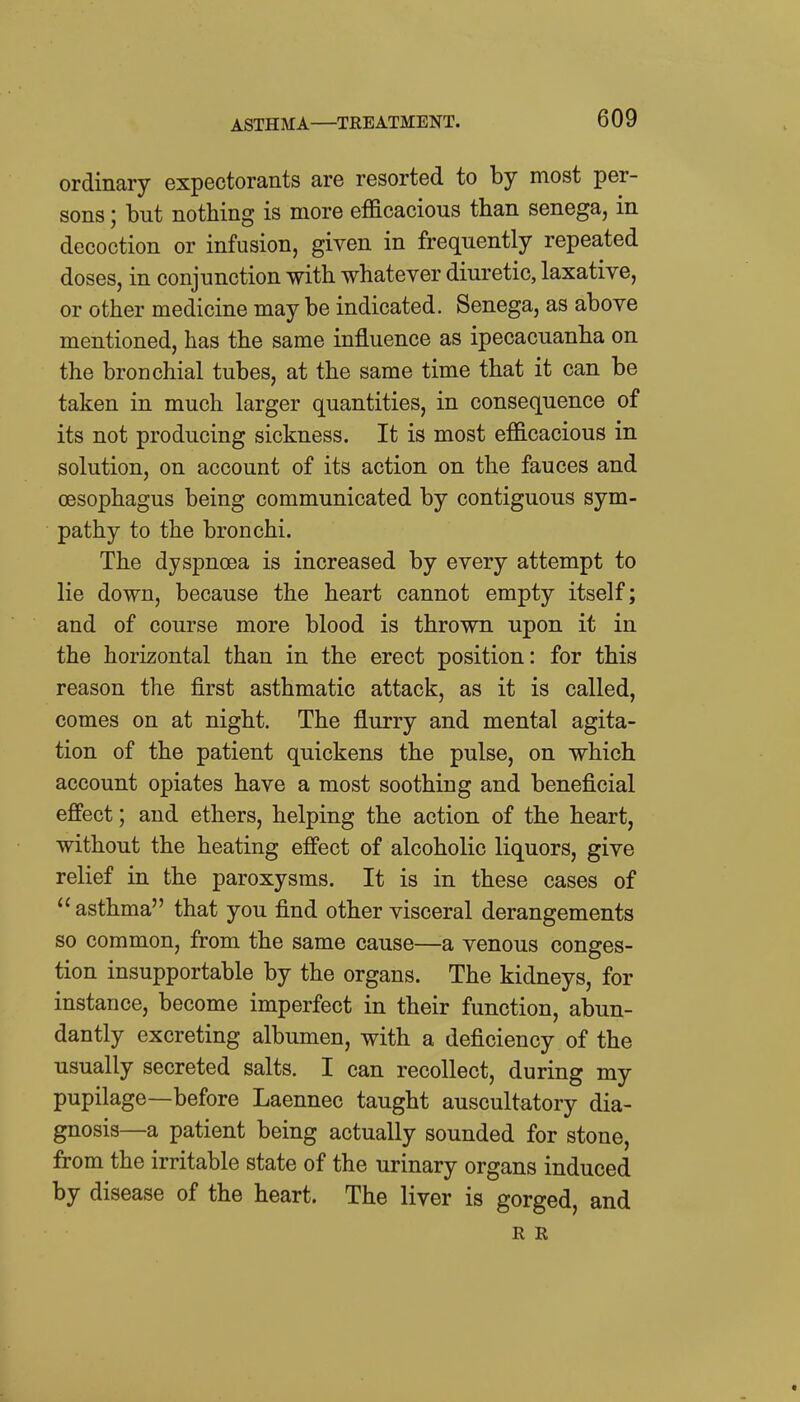 ASTHMA—TREATMENT. ordinary expectorants are resorted to by most per- sons ; but nothing is more efficacious than senega, in decoction or infusion, given in frequently repeated doses, in conjunction with whatever diuretic, laxative, or other medicine may be indicated. Senega, as above mentioned, has the same influence as ipecacuanha on the bronchial tubes, at the same time that it can be taken in much larger quantities, in consequence of its not producing sickness. It is most efficacious in solution, on account of its action on the fauces and oesophagus being communicated by contiguous sym- pathy to the bronchi. The dyspnoea is increased by every attempt to lie down, because the heart cannot empty itself; and of course more blood is thrown upon it in the horizontal than in the erect position: for this reason the first asthmatic attack, as it is called, comes on at night. The flurry and mental agita- tion of the patient quickens the pulse, on which account opiates have a most soothing and beneficial effect; and ethers, helping the action of the heart, without the heating effect of alcoholic liquors, give relief in the paroxysms. It is in these cases of  asthma that you find other visceral derangements so common, from the same cause—a venous conges- tion insupportable by the organs. The kidneys, for instance, become imperfect in their function, abun- dantly excreting albumen, with a deficiency of the usually secreted salts. I can recollect, during my pupilage—before Laennec taught auscultatory dia- gnosis—a patient being actually sounded for stone, from the irritable state of the urinary organs induced by disease of the heart. The liver is gorged, and R R