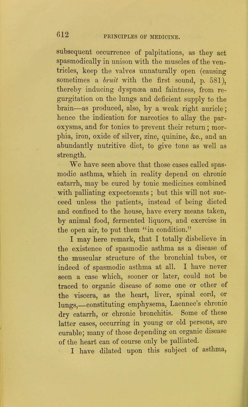 subsequent occurrence of palpitations, as they act spasmodically in unison with the muscles of the ven- tricles, keep the valves unnaturally open (causing sometimes a bruit with the first sound, p. 581), thereby inducing dyspnoea and faintness, from re- gurgitation on the lungs and deficient supply to the brain—as produced, also, by a weak right auricle; hence the indication for narcotics to allay the par- oxysms, and for tonics to prevent their return; mor- phia, iron, oxide of silver, zinc, quinine, &c., and an abundantly nutritive diet, to give tone as well as strength. We have seen above that those cases called spas- modic asthma, which in reality depend on chronic catarrh, may be cured by tonic medicines combined with palliating expectorants ; but this will not suc- ceed unless the patients, instead of being dieted and confined to the house, have every means taken, by animal food, fermented liquors, and exercise in the open air, to put them in condition. I may here remark, that I totally disbelieve in the existence of spasmodic asthma as a disease of the muscular structure of the bronchial tubes, or indeed of spasmodic asthma at all. I have never seen a case which, sooner or later, could not be traced to organic disease of some one or other of the viscera, as the heart, liver, spinal cord, or lungs, constituting emphysema, Laennec's chronic dry catarrh, or chronic bronchitis. Some of these latter cases, occurring in young or old persons, are curable; many of those depending on organic disease of the heart can of course only be palliated. I have dilated upon this subject of asthma,