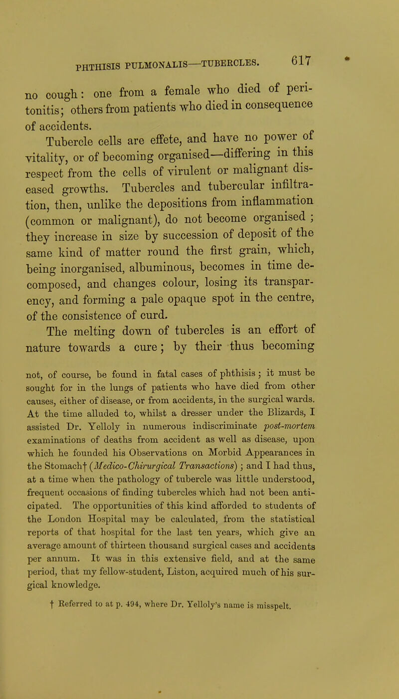 no cough: one from a female who died of peri- tonitis; others from patients who died in consequence of accidents. Tubercle cells are effete, and have no power of vitality, or of becoming organised—differing in this respect from the cells of virulent or malignant dis- eased growths. Tubercles and tubercular infiltra- tion, then, unlike the depositions from inflammation (common or malignant), do not become organised ; they increase in size by succession of deposit of the same kind of matter round the first grain, which, being inorganised, albuminous, becomes in time de- composed, and changes colour, losing its transpar- ency, and forming a pale opaque spot in the centre, of the consistence of curd. The melting down of tubercles is an effort of nature towards a cure; by their thus becoming not, of course, be found in fatal cases of phthisis; it must be sought for in the lungs of patients who have died from other causes, either of disease, or from accidents, in the surgical wards. At the time alluded to, whilst a dresser under the Blizards, I assisted Dr. Yelloly in numerous indiscriminate post-mortem examinations of deaths from accident as well as disease, upon which he founded his Observations on Morbid Appearances in the Stomachf (Medico-Chirurgical Transactions) ; and I had thus, at a time when the pathology of tubercle was little understood, frequent occasions of finding tubercles which had not been anti- cipated. The opportunities of this kind afforded to students of the London Hospital may be calculated, from the statistical reports of that hospital for the last ten years, which give an average amount of thirteen thousand surgical cases and accidents per annum. It was in this extensive field, and at the same period, that my fellow-student, Liston, acquired much of his sur- gical knowledge. t Eeferred to at p. 494, where Dr. Yelloly's name is misspelt.