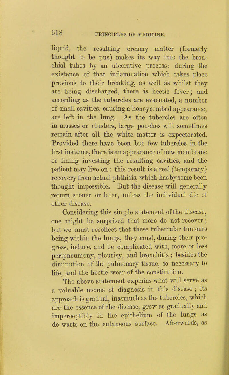 liquid, the resulting creamy matter (formerly thought to be pus) makes its way into the bron- chial tubes by an ulcerative process: during the existence of that inflammation which takes place previous to their breaking, as well as whilst they are being discharged, there is hectic fever; and according as the tubercles are evacuated, a number of small cavities, causing a honeycombed appearance, are left in the lung. As the tubercles are often in masses or clusters, large pouches will sometimes remain after all the white matter is expectorated. Provided there have been but few tubercles in the first instance, there is an appearance of new membrane or lining investing the resulting cavities, and the patient may live on: this result is a real (temporary) recovery from actual phthisis, which has by some been thought impossible. But the disease will generally return sooner or later, unless the individual die of other disease. Considering this simple statement of the disease, one might be surprised that more do not recover; but we must recollect that these tubercular tumours being within the lungs, they must, during their pro- gress, induce, and be complicated with, more or less peripneumony, pleurisy, and bronchitis ; besides the diminution of the pulmonary tissue, so necessary to life, and the hectic wear of the constitution. The above statement explains what will serve as a valuable means of diagnosis in this disease; its approach is gradual, inasmuch as the tubercles, which are the essence of the disease, grow as gradually and imperceptibly in the epithelium of the lungs as do warts on the cutaneous surface. Afterwards, as