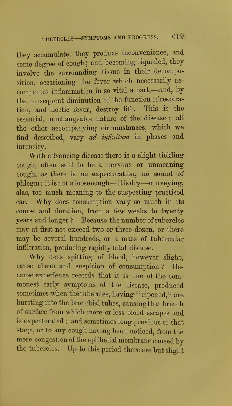 they accumulate, they produce inconvenience, and some degree of cough; and becoming liquefied, they involve the surrounding tissue in their decompo- sition, occasioning the fever which necessarily ac- companies inflammation in so vital a part,—and, by the consequent diminution of the function of respira- tion, and hectic fever, destroy life. This is the essential, unchangeable nature of the disease ; all the other accompanying circumstances, which we find described, vary ad infinitum in phases and intensity. With advancing disease there is a slight tickling cough, often said to be a nervous or unmeaning cough, as there is no expectoration, no sound of phlegm; it is not a loose cough—it is dry—conveying, alas, too much meaning to the suspecting practised ear. Why does consumption vary so much in its course and duration, from a few weeks to twenty years and longer ? Because the number of tubercles may at first not exceed two or three dozen, or there may be several hundreds^ or a mass of tubercular infiltration, producing rapidly fatal disease. Why does spitting of blood, however slight, cause alarm and suspicion of consumption ? Be- cause experience records that it is one of the com- monest early symptoms of the disease, produced sometimes when the tubercles, having  ripened, are bursting into the bronchial tubes, causing that breach of surface from which more or less blood escapes and is expectorated; and sometimes long previous to that stage, or to any cough having been noticed, from the mere congestion of the epithelial membrane caused by the tubercles. Up to this period there are but slight