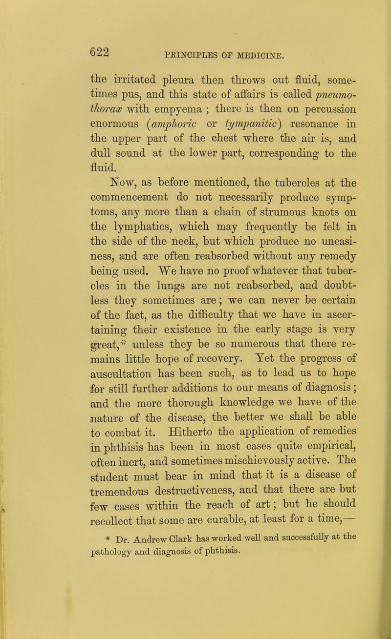 the irritated pleura then throws out fluid, some- times pus, and this state of affairs is called 'pneumo- thorax with empyema ; there is then on percussion enormous [amphoric or tympanitic) resonance in the upper part of the chest where the air is, and dull sound at the lower part, corresponding to the fluid. ISTow, as before mentioned, the tubercles at the commencement do not necessarily produce symp- toms, any more than a chain of strumous knots on the lymphatics, which may frequently be felt in the side of the neck, but which produce no uneasi- ness, and are often reabsorbed without any remedy being used. We have no proof whatever that tuber- cles in the lungs are not reabsorbed, and doubt- less they sometimes are; we can never be certain of the fact, as the difficulty that we have in ascer- taining their existence in the early stage is very great,' unless they be so numerous that there re- mains little hope of recovery. Yet the progress of auscultation has been such, as to lead us to hope for still further additions to our means of diagnosis; and the more thorough knowledge we have of the nature of the disease, the better we shall be able to combat it. Hitherto the application of remedies in phthisis has been in most cases quite empirical, often inert, and sometimes mischievously active. The student must bear in mind that it is a disease of tremendous destructiveness, and that there are but few cases within the reach of art; but he should recollect that some are curable, at least for a time,— * Dr. Andrew Clark has worked well and successfully at the pathology and diagnosis of phthisis.