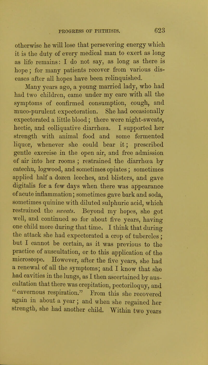 otherwise he will lose that persevering energy which it is the duty of every medical man to exert as long as life remains: I do not say, as long as there is hope; for many patients recover from various dis- eases after all hopes have been relinquished. Many years ago, a young married lady, who had had two children, came under my care with all the symptoms of confirmed consumption, cough, and muco-purulent expectoration. She had occasionally expectorated a little blood; there were night-sweats, hectic, and colliquative diarrhoea. I supported her strength with animal food and some fermented liquor, whenever she could bear it; prescribed gentle exercise in the open air, and free admission of air into her rooms ; restrained the diarrhoea by catechu, logwood, and sometimes opiates; sometimes applied half a dozen leeches, and blisters, and gave digitalis for a few days when there was appearance of acute inflammation; sometimes gave bark and soda, sometimes quinine with diluted sulphuric acid, which restrained the sweats. Beyond my hopes, she got well, and continued so for about five years, having one child more during that time. I think that during the attack she had expectorated a crop of tubercles ; but I cannot be certain, as it was previous to the practice of auscultation, or to this application of the microscope. However, after the five years, she had a renewal of all the symptoms; and I know that she had cavities in the lungs, as I then ascertained by aus- cultation that there was crepitation, pectoriloquy, and cavernous respiration. From this she recovered again in about a year; and when she regained her strength, she had another child. Within two years