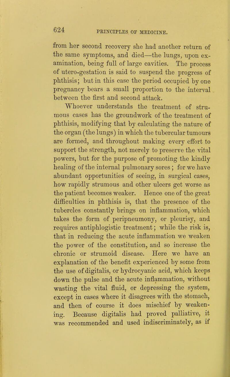 from her second recovery she had another return of the same symptoms, and died—the lungs, upon ex- amination, being full of large cavities. The process of utero-gestation is said to suspend the progress of phthisis; but in this case the period occupied by one pregnancy bears a small proportion to the interval between the first and second attack. Whoever understands the treatment of stru- mous cases has the groundwork of the treatment of phthisis, modifying that by calculating the nature of the organ (the lungs) in which the tubercular tumours are formed, and throughout making every effort to support the strength, not merely to preserve the vital powers, but for the purpose of promoting the kindly healing of the internal pulmonary sores; for we have abundant opportunities of seeing, in surgical cases, how rapidly strumous and other ulcers get worse as the patient becomes weaker. Hence one of the great difficulties in phthisis is, that the presence of the tubercles constantly brings on inflammation, which takes the form of peripneumony, or pleurisy, and requires antiphlogistic treatment; while the risk is, that in reducing the acute inflammation we weaken the power of the constitution, and so increase the chronic or strumoid disease. Here we have an explanation of the benefit experienced by some from the use of digitalis, or hydrocyanic acid, which keeps down the pulse and the acute inflammation, without wasting the vital fluid, or depressing the system, except in cases where it disagrees with the stomach, and then of course it does mischief by weaken- ing. Because digitalis had proved palliative, it was recommended and used indiscriminately, as if