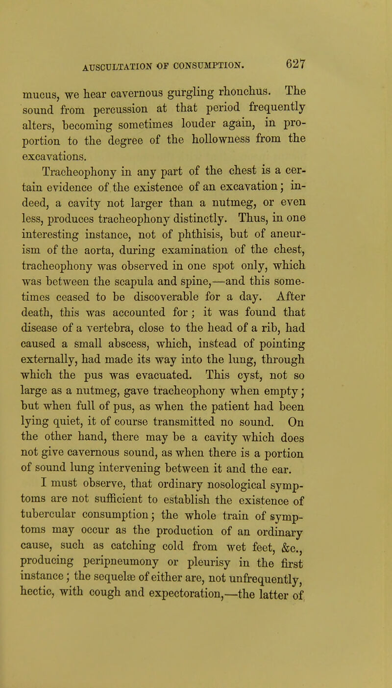 AUSCULTATION OF CONSUMPTION. mucus, we hear cavernous gurgling rhonchus. The sound from percussion at that period frequently alters, becoming sometimes louder again, in pro- portion to the degree of the hollowness from the excavations. Tracheophony in any part of the chest is a cer- tain evidence of the existence of an excavation; in- deed, a cavity not larger than a nutmeg, or even less, produces tracheophony distinctly. Thus, in one interesting instance, not of phthisis, but of aneur- ism of the aorta, during examination of the chest, tracheophony was observed in one spot only, which was between the scapula and spine,—and this some- times ceased to be discoverable for a day. After death, this was accounted for; it was found that disease of a vertebra, close to the head of a rib, had caused a small abscess, which, instead of pointing externally, had made its way into the lung, through which the pus was evacuated. This cyst, not so large as a nutmeg, gave tracheophony when empty; but when full of pus, as when the patient had been lying quiet, it of course transmitted no sound. On the other hand, there may be a cavity which does not give cavernous sound, as when there is a portion of sound lung intervening between it and the ear. I must observe, that ordinary nosological symp- toms are not sufficient to establish the existence of tubercular consumption; the whole train of symp- toms may occur as the production of an ordinary cause, such as catching cold from wet feet, &c., producing peripneumony or pleurisy in the first instance; the sequelae of either are, not unfrequently, hectic, with cough and expectoration,—the latter of