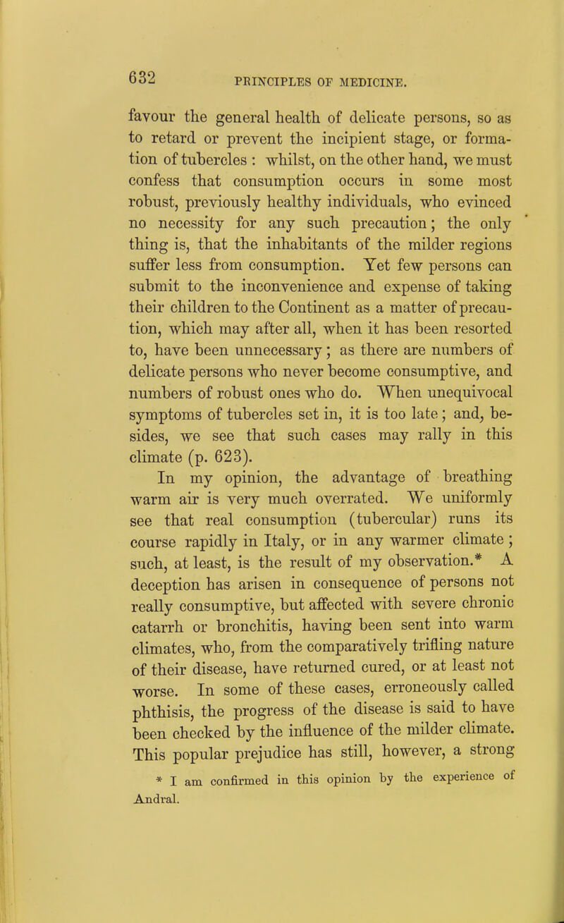 favour the general health of delicate persons, so as to retard or prevent the incipient stage, or forma- tion of tubercles : whilst, on the other hand, we must confess that consumption occurs in some most robust, previously healthy individuals, who evinced no necessity for any such precaution; the only thing is, that the inhabitants of the milder regions suffer less from consumption. Yet few persons can submit to the inconvenience and expense of taking their children to the Continent as a matter of precau- tion, which may after all, when it has been resorted to, have been unnecessary; as there are numbers of delicate persons who never become consumptive, and numbers of robust ones who do. When unequivocal symptoms of tubercles set in, it is too late; and, be- sides, we see that such cases may rally in this climate (p. 628). In my opinion, the advantage of breathing warm air is very much overrated. We uniformly see that real consumption (tubercular) runs its course rapidly in Italy, or in any warmer climate ; such, at least, is the result of my observation.* A deception has arisen in consequence of persons not really consumptive, but affected with severe chronic catarrh or bronchitis, having been sent into warm climates, who, from the comparatively trifling nature of their disease, have returned cured, or at least not worse. In some of these cases, erroneously called phthisis, the progress of the disease is said to have been checked by the influence of the milder climate. This popular prejudice has still, however, a strong * I am confirmed in this opinion by the experience of Andral.