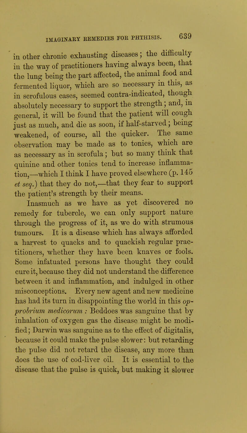 IMAGINARY REMEDIES FOR PHTHISIS. in Other chronic exhausting diseases; the difficulty in the way of practitioners having always been, that the lung being the part affected, the animal food and fermented liquor, which are so necessary in this, as in scrofulous cases, seemed contra-indicated, though absolutely necessary to support the strength; and, in general, it will be found that the patient will cough just as much, and die as soon, if half-starved; being weakened, of course, all the quicker. The same observation may be made as to tonics, which are as necessary as in scrofula; but so many think that quinine and other tonics tend to increase inflamma- tion,—which I think I have proved elsewhere (p. 145 et seq.) that they do not,—that they fear to support the patient's strength by their means. Inasmuch as we have as yet discovered no remedy for tubercle, we can only support nature through the progress of it, as we do with strumous tumours. It is a disease which has always afforded a harvest to quacks and to quackish regular prac- titioners, whether they have been knaves or fools. Some infatuated persons have thought they could cure it, because they did not understand the difference between it and inflammation, and indulged in other misconceptions. Every new agent and new medicine has had its turn in disappointing the world in this op- probrium medicorum : Beddoes was sanguine that by inhalation of oxygen gas the disease might be modi- fied ; Darwin was sanguine as to the effect of digitalis, because it could make the pulse slower: but retarding the pulse did not retard the disease, any more than does the use of cod-liver oil. It is essential to the disease that the pulse is quick, but making it slower