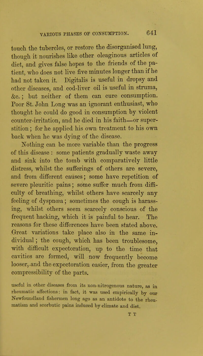 toTicli the tubercles, or restore the disorganised lung, though it nourishes like other oleaginous articles of diet, and gives false hopes to the friends of the pa- tient, who does not live five minutes longer than if he had not taken it. Digitalis is useful in dropsy and other diseases, and cod-liver oil is useful in struma, &c.; but neither of them can cure consumption. Poor St. John Long was an ignorant enthusiast, who thought he could do good in consumption by violent counter-irritation, and he died in his faith—or super- stition ; for he applied his own treatment to his own back when he was dying of the disease. !Nothing can be more variable than the progress of this disease : some patients gradually waste away and sink into the tomb with comparatively little distress, whilst the sufi'erings of others are severe, and from different causes; some have repetition of severe pleuritic pains; some suffer much from diffi- culty of breathing, whilst others have scarcely any feeling of dyspncea; sometimes the cough is harass- ing, whilst others seem scarcely conscious of the frequent hacking, which it is painful to hear. The reasons for these differences have been stated above. Great variations take place also in the same in- dividual ; the cough, which has been troublesome, with difficult expectoration, up to the time that cavities are formed, will now frequently become looser,-and the expectoration easier, from the greater compressibility of the parts. useful in other diseases from its non-nitrogenous nature, as in rheumatic affections: in fact, it was used empirically by our Newfoundland fishermen long ago as an antidote to the rheu- matism and scorbutic pains induced by climate and diet. T T