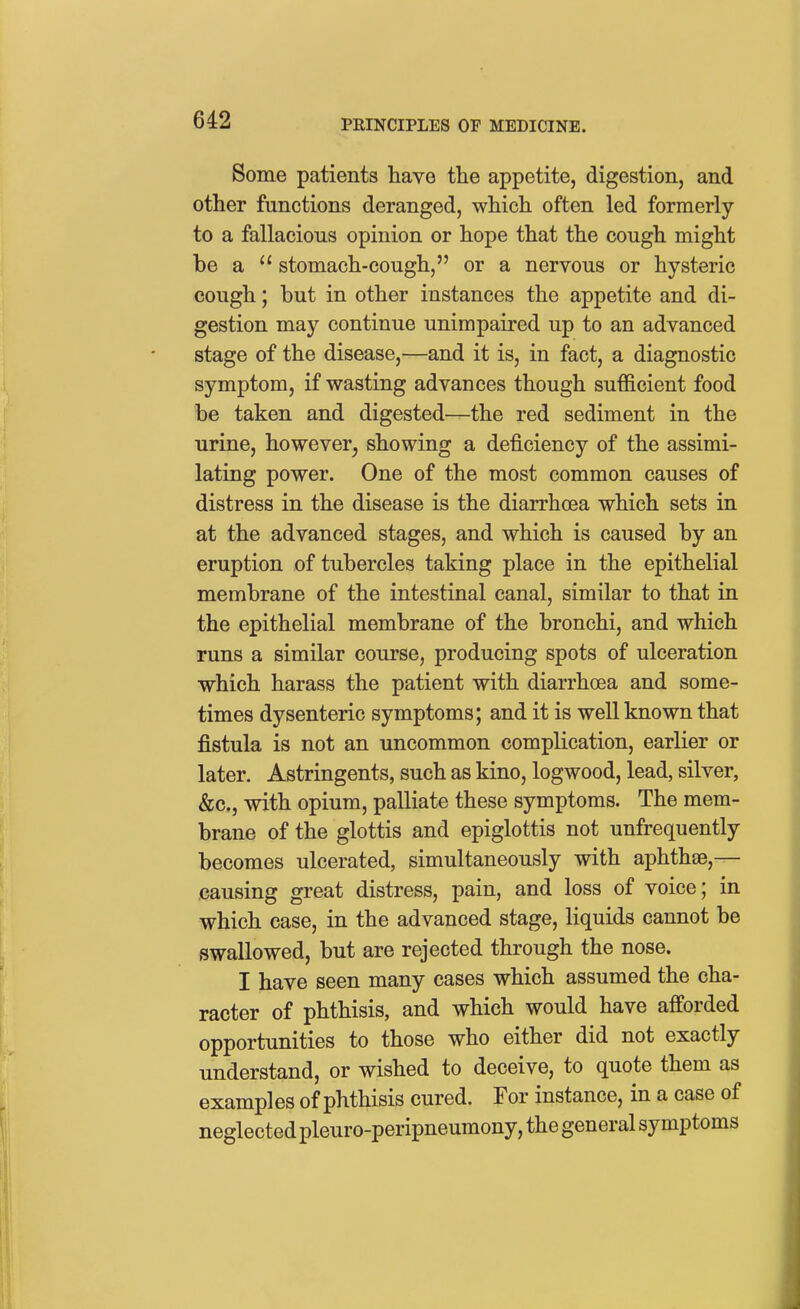 Some patients have the appetite, digestion, and other functions deranged, which often led formerly to a fallacious opinion or hope that the cough might be a  stomach-cough, or a nervous or hysteric cough; but in other instances the appetite and di- gestion may continue unimpaired up to an advanced stage of the disease,—and it is, in fact, a diagnostic symptom, if wasting advances though sufficient food be taken and digested—the red sediment in the urine, however, showing a deficiency of the assimi- lating power. One of the most common causes of distress in the disease is the diarrhoea which sets in at the advanced stages, and which is caused by an eruption of tubercles taking place in the epithelial membrane of the intestinal canal, similar to that in the epithelial membrane of the bronchi, and which runs a similar course, producing spots of ulceration which harass the patient with diarrhoea and some- times dysenteric symptoms; and it is well known that fistula is not an uncommon complication, earlier or later. Astringents, such as kino, logwood, lead, silver, &c., with opium, palliate these symptoms. The mem- brane of the glottis and epiglottis not unfrequently becomes ulcerated, simultaneously with aphthae,— causing great distress, pain, and loss of voice; in which case, in the advanced stage, liquids cannot be swallowed, but are rejected through the nose. I have seen many cases which assumed the cha- racter of phthisis, and which would have afforded opportunities to those who either did not exactly understand, or wished to deceive, to quote them as examples of phthisis cured. For instance, in a case of neglected pleuro-peripneumony, the general symptoms