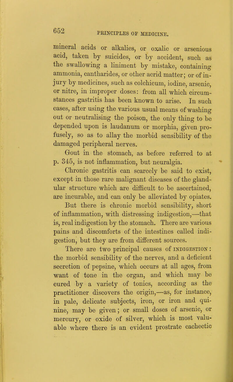 PRINCIPLES OP MEDICINE. mineral acids or alkalies, or oxalic or arsenious acid, taken by suicides, or by accident, such as the swallowing a liniment by mistake, containing ammonia, cantharides, or other acrid matter; or of in- jury by medicines, such as colchicum, iodine, arsenic, or nitre, in improper doses: from all which circum- stances gastritis has been known to arise. In such cases, after using the various usual means of washing out or neutralising the poison, the only thing to be depended upon is laudanum or morphia, given pro- fusely, so as to allay the morbid sensibility of the damaged peripheral nerves. Gout in the stomach, as before referred to at p. 345, is not inflammation, but neuralgia. Chronic gastritis can scarcely be said to exist, except in those rare malignant diseases of the gland- ular structure which are difficult to be ascertained, are incurable, and can only be alleviated by opiates. But there is chronic morbid sensibility, short of inflammation, with distressing indigestion,—that is, real indigestion by the stomach. There are various pains and discomforts of the intestines called indi- gestion, but they are from different sources. There are two principal causes of indigestion : the morbid sensibility of the nerves, and a deficient secretion of pepsine, which occurs at all ages, from want of tone in the organ, and which may be cured by a variety of tonics, according as the practitioner discovers the origin,—as, for instance, in pale, delicate subjects, iron, or iron and qui- nine, may be given; or small doses of arsenic, or mercury, or oxide of silver, which is most valu- able where there is an evident prostrate cachectic