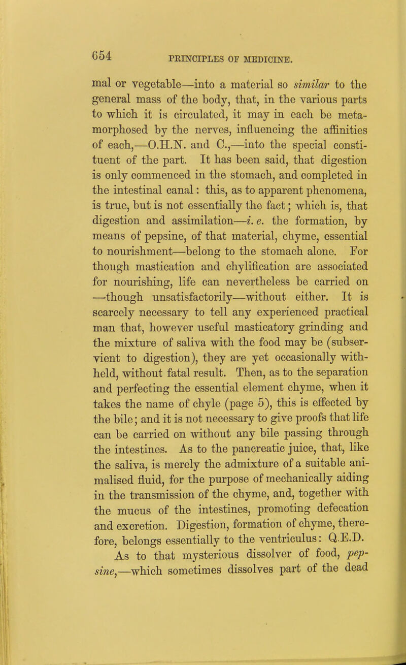mal or vegetable—into a material so similar to the general mass of the body, that, in the various parts to which it is circulated, it may in each be meta- morphosed by the nerves, influencing the affinities of each,—O.H.N. and C,—into the special consti- tuent of the part. It has been said, that digestion is only commenced in the stomach, and completed in the intestinal canal: this, as to apparent phenomena, is true, but is not essentially the fact; which is, that digestion and assimilation—i. e. the formation, by means of pepsine, of that material, chyme, essential to nourishment—belong to the stomach alone. For though mastication and chylification are associated for nourishing, life can nevertheless be carried on —though unsatisfactorily—without either. It is scarcely necessary to tell any experienced practical man that, however useful masticatory grinding and the mixture of saliva with the food may be (subser- vient to digestion), they are yet occasionally with- held, without fatal result. Then, as to the separation and perfecting the essential element chyme, when it takes the name of chyle (page 5), this is effected by the bile; and it is not necessary to give proofs that life can be carried on without any bile passing through the intestines. As to the pancreatic juice, that, like the saliva, is merely the admixture of a suitable ani- malised fluid, for the purpose of mechanically aiding in the transmission of the chyme, and, together with the mucus of the intestines, promoting defecation and excretion. Digestion, formation of chyme, there- fore, belongs essentially to the ventriculus: Q.E.D. As to that mysterious dissolver of food, pep- sine,—which sometimes dissolves part of the dead